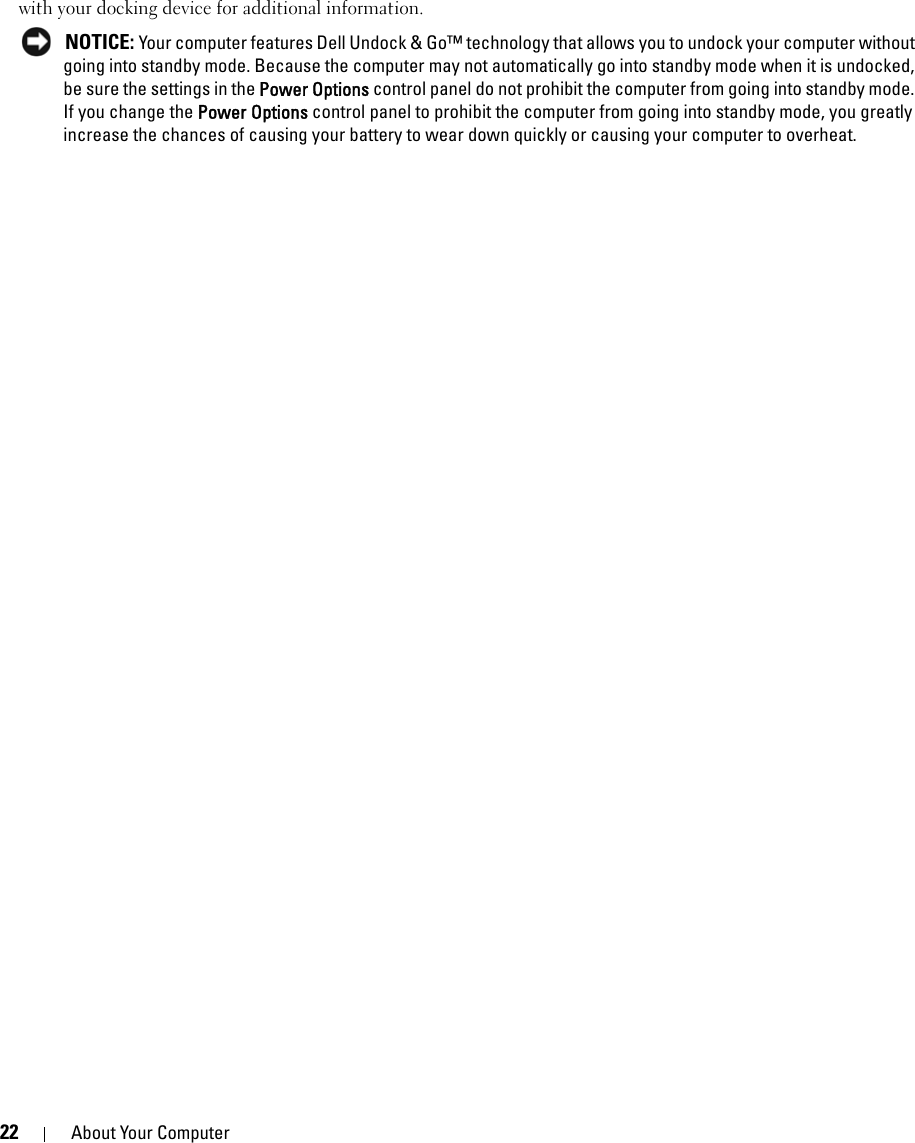 22 About Your Computerwith your docking device for additional information. NOTICE: Your computer features Dell Undock &amp; Go™ technology that allows you to undock your computer without going into standby mode. Because the computer may not automatically go into standby mode when it is undocked, be sure the settings in the Power Options control panel do not prohibit the computer from going into standby mode. If you change the Power Options control panel to prohibit the computer from going into standby mode, you greatly increase the chances of causing your battery to wear down quickly or causing your computer to overheat. 