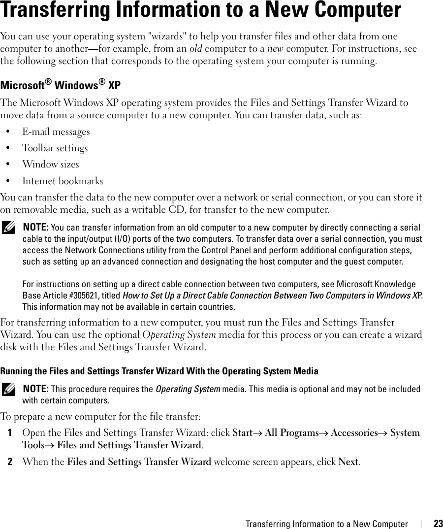 Transferring Information to a New Computer 233Transferring Information to a New ComputerYou can use your operating system &quot;wizards&quot; to help you transfer files and other data from one computer to another—for example, from an old computer to a new computer. For instructions, see the following section that corresponds to the operating system your computer is running.Microsoft® Windows® XP The Microsoft Windows XP operating system provides the Files and Settings Transfer Wizard to move data from a source computer to a new computer. You can transfer data, such as:• E-mail messages• Toolbar settings•Window sizes• Internet bookmarks You can transfer the data to the new computer over a network or serial connection, or you can store it on removable media, such as a writable CD, for transfer to the new computer. NOTE: You can transfer information from an old computer to a new computer by directly connecting a serial cable to the input/output (I/O) ports of the two computers. To transfer data over a serial connection, you must access the Network Connections utility from the Control Panel and perform additional configuration steps, such as setting up an advanced connection and designating the host computer and the guest computer.For instructions on setting up a direct cable connection between two computers, see Microsoft Knowledge Base Article #305621, titled How to Set Up a Direct Cable Connection Between Two Computers in Windows XP.  This information may not be available in certain countries.For transferring information to a new computer, you must run the Files and Settings Transfer Wizard. You can use the optional Operating System media for this process or you can create a wizard disk with the Files and Settings Transfer Wizard.Running the Files and Settings Transfer Wizard With the Operating System Media NOTE: This procedure requires the Operating System media. This media is optional and may not be included with certain computers.To prepare a new computer for the file transfer:1Open the Files and Settings Transfer Wizard: click Start→ All Programs→ Accessories→ System Tools→ Files and Settings Transfer Wizard. 2When the Files and Settings Transfer Wizard welcome screen appears, click Next.