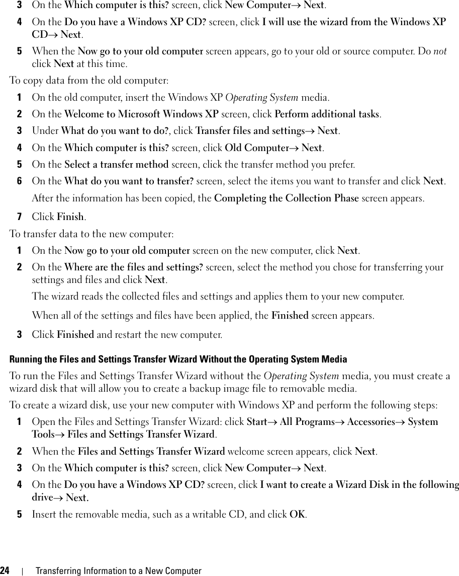 24 Transferring Information to a New Computer3On the Which computer is this? screen, click New Computer→ Next.4On the Do you have a Windows XP CD? screen, click I will use the wizard from the Windows XP CD→ Next.5When the Now go to your old computer screen appears, go to your old or source computer. Do not click Next at this time.To copy data from the old computer:1On the old computer, insert the Windows XP Operating System media.2On the Welcome to Microsoft Windows XP screen, click Perform additional tasks.3Under What do you want to do?, click Transfer files and settings→ Next.4On the Which computer is this? screen, click Old Computer→ Next.5On the Select a transfer method screen, click the transfer method you prefer.6On the What do you want to transfer? screen, select the items you want to transfer and click Next.After the information has been copied, the Completing the Collection Phase screen appears.7Click Finish.To transfer data to the new computer:1On the Now go to your old computer screen on the new computer, click Next.2On the Where are the files and settings? screen, select the method you chose for transferring your settings and files and click Next.The wizard reads the collected files and settings and applies them to your new computer.When all of the settings and files have been applied, the Finished screen appears.3Click Finished and restart the new computer.Running the Files and Settings Transfer Wizard Without the Operating System MediaTo run the Files and Settings Transfer Wizard without the Operating System media, you must create a wizard disk that will allow you to create a backup image file to removable media. To create a wizard disk, use your new computer with Windows XP and perform the following steps:1Open the Files and Settings Transfer Wizard: click Start→ All Programs→ Accessories→ System Tools→ Files and Settings Transfer Wizard.2When the Files and Settings Transfer Wizard welcome screen appears, click Next.3On the Which computer is this? screen, click New Computer→ Next.4On the Do you have a Windows XP CD? screen, click I want to create a Wizard Disk in the following drive→ Next.5Insert the removable media, such as a writable CD, and click OK.