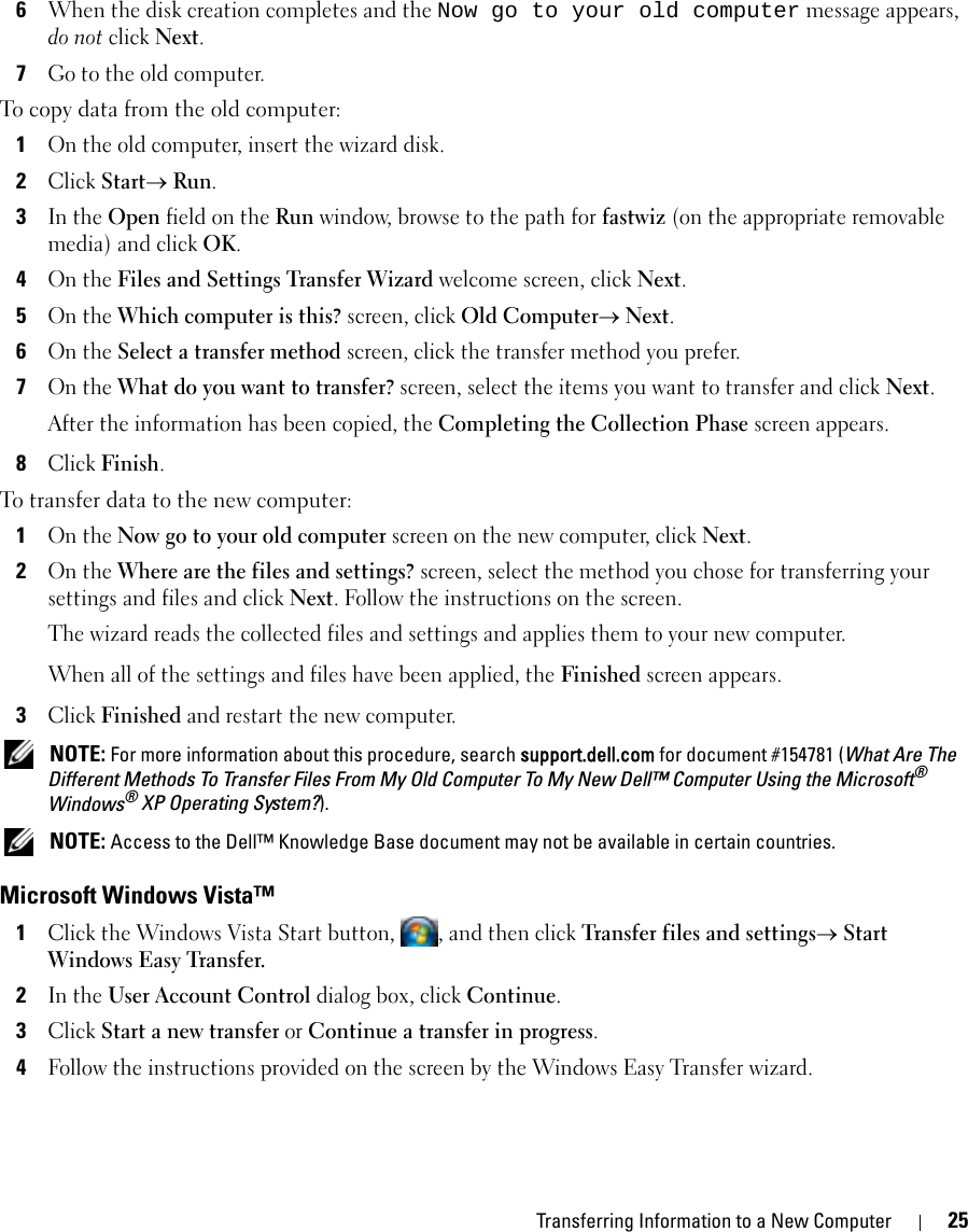 Transferring Information to a New Computer 256When the disk creation completes and the Now go to your old computer message appears, do not click Next.7Go to the old computer.To copy data from the old computer:1On the old computer, insert the wizard disk.2Click Start→ Run.3In the Open field on the Run window, browse to the path for fastwiz (on the appropriate removable media) and click OK.4On the Files and Settings Transfer Wizard welcome screen, click Next.5On the Which computer is this? screen, click Old Computer→ Next.6On the Select a transfer method screen, click the transfer method you prefer.7On the What do you want to transfer? screen, select the items you want to transfer and click Next.After the information has been copied, the Completing the Collection Phase screen appears.8Click Finish.To transfer data to the new computer:1On the Now go to your old computer screen on the new computer, click Next.2On the Where are the files and settings? screen, select the method you chose for transferring your settings and files and click Next. Follow the instructions on the screen.The wizard reads the collected files and settings and applies them to your new computer.When all of the settings and files have been applied, the Finished screen appears.3Click Finished and restart the new computer. NOTE: For more information about this procedure, search support.dell.com for document #154781 (What Are The Different Methods To Transfer Files From My Old Computer To My New Dell™ Computer Using the Microsoft® Windows® XP Operating System?). NOTE: Access to the Dell™ Knowledge Base document may not be available in certain countries.Microsoft Windows Vista™1Click the Windows Vista Start button,  , and then click Transfer files and settings→ Start Windows Easy Transfer.2In the User Account Control dialog box, click Continue.3Click Start a new transfer or Continue a transfer in progress.4Follow the instructions provided on the screen by the Windows Easy Transfer wizard.