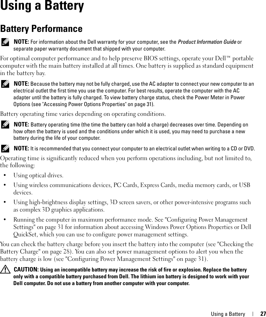 Using a Battery 274Using a BatteryBattery Performance NOTE: For information about the Dell warranty for your computer, see the Product Information Guide or separate paper warranty document that shipped with your computer.For optimal computer performance and to help preserve BIOS settings, operate your Dell™ portable computer with the main battery installed at all times. One battery is supplied as standard equipment in the battery bay. NOTE: Because the battery may not be fully charged, use the AC adapter to connect your new computer to an electrical outlet the first time you use the computer. For best results, operate the computer with the AC adapter until the battery is fully charged. To view battery charge status, check the Power Meter in Power Options (see &quot;Accessing Power Options Properties&quot; on page 31).Battery operating time varies depending on operating conditions.  NOTE: Battery operating time (the time the battery can hold a charge) decreases over time. Depending on how often the battery is used and the conditions under which it is used, you may need to purchase a new battery during the life of your computer. NOTE: It is recommended that you connect your computer to an electrical outlet when writing to a CD or DVD.Operating time is significantly reduced when you perform operations including, but not limited to, the following:•Using optical drives.• Using wireless communications devices, PC Cards, Express Cards, media memory cards, or USB devices.• Using high-brightness display settings, 3D screen savers, or other power-intensive programs such as complex 3D graphics applications.• Running the computer in maximum performance mode. See &quot;Configuring Power Management Settings&quot; on page 31 for information about accessing Windows Power Options Properties or Dell QuickSet, which you can use to configure power management settings.You can check the battery charge before you insert the battery into the computer (see &quot;Checking the Battery Charge&quot; on page 28). You can also set power management options to alert you when the battery charge is low (see &quot;Configuring Power Management Settings&quot; on page 31). CAUTION: Using an incompatible battery may increase the risk of fire or explosion. Replace the battery only with a compatible battery purchased from Dell. The lithium ion battery is designed to work with your Dell computer. Do not use a battery from another computer with your computer. 
