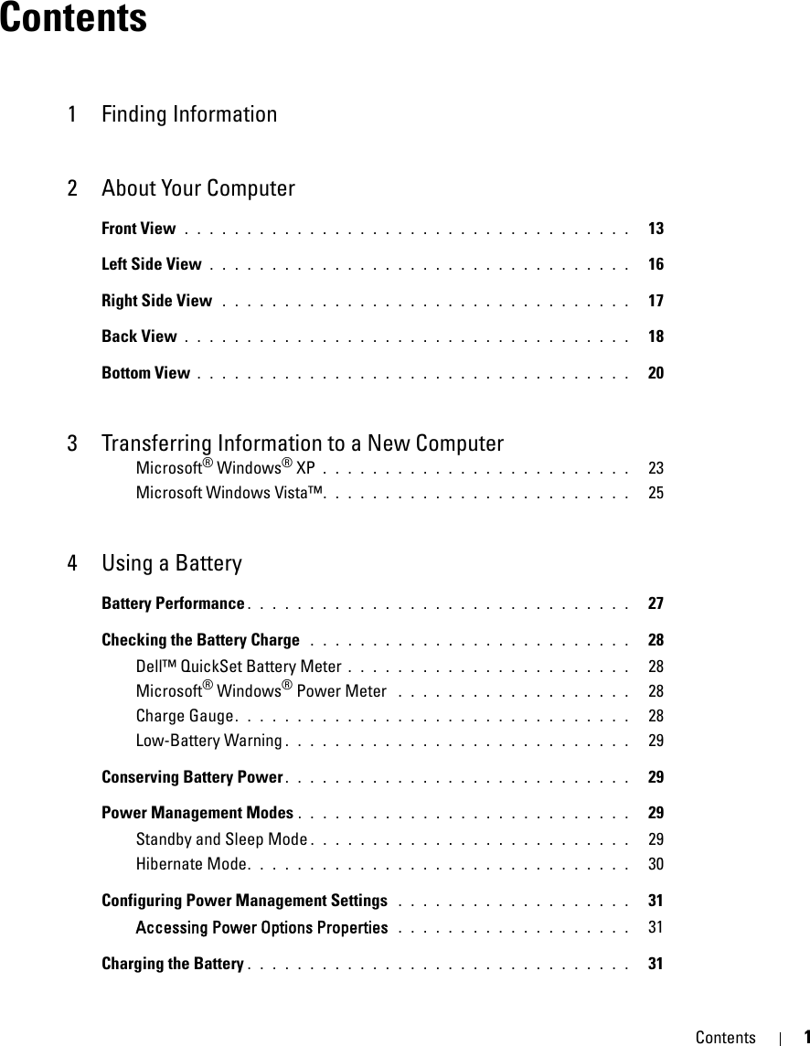 Contents 1Contents1 Finding Information2 About Your ComputerFront View . . . . . . . . . . . . . . . . . . . . . . . . . . . . . . . . . . . .   13Left Side View . . . . . . . . . . . . . . . . . . . . . . . . . . . . . . . . . .   16Right Side View  . . . . . . . . . . . . . . . . . . . . . . . . . . . . . . . . .   17Back View . . . . . . . . . . . . . . . . . . . . . . . . . . . . . . . . . . . .   18Bottom View . . . . . . . . . . . . . . . . . . . . . . . . . . . . . . . . . . .   203 Transferring Information to a New ComputerMicrosoft® Windows® XP . . . . . . . . . . . . . . . . . . . . . . . . .   23Microsoft Windows Vista™. . . . . . . . . . . . . . . . . . . . . . . . .   254 Using a BatteryBattery Performance . . . . . . . . . . . . . . . . . . . . . . . . . . . . . . .   27Checking the Battery Charge  . . . . . . . . . . . . . . . . . . . . . . . . . .   28Dell™ QuickSet Battery Meter . . . . . . . . . . . . . . . . . . . . . . .   28Microsoft® Windows® Power Meter  . . . . . . . . . . . . . . . . . . .   28Charge Gauge. . . . . . . . . . . . . . . . . . . . . . . . . . . . . . . .   28Low-Battery Warning . . . . . . . . . . . . . . . . . . . . . . . . . . . .   29Conserving Battery Power . . . . . . . . . . . . . . . . . . . . . . . . . . . .   29Power Management Modes . . . . . . . . . . . . . . . . . . . . . . . . . . .   29Standby and Sleep Mode . . . . . . . . . . . . . . . . . . . . . . . . . .   29Hibernate Mode. . . . . . . . . . . . . . . . . . . . . . . . . . . . . . .   30Configuring Power Management Settings  . . . . . . . . . . . . . . . . . . .   31Accessing Power Options Properties  . . . . . . . . . . . . . . . . . . .   31Charging the Battery . . . . . . . . . . . . . . . . . . . . . . . . . . . . . . .   31