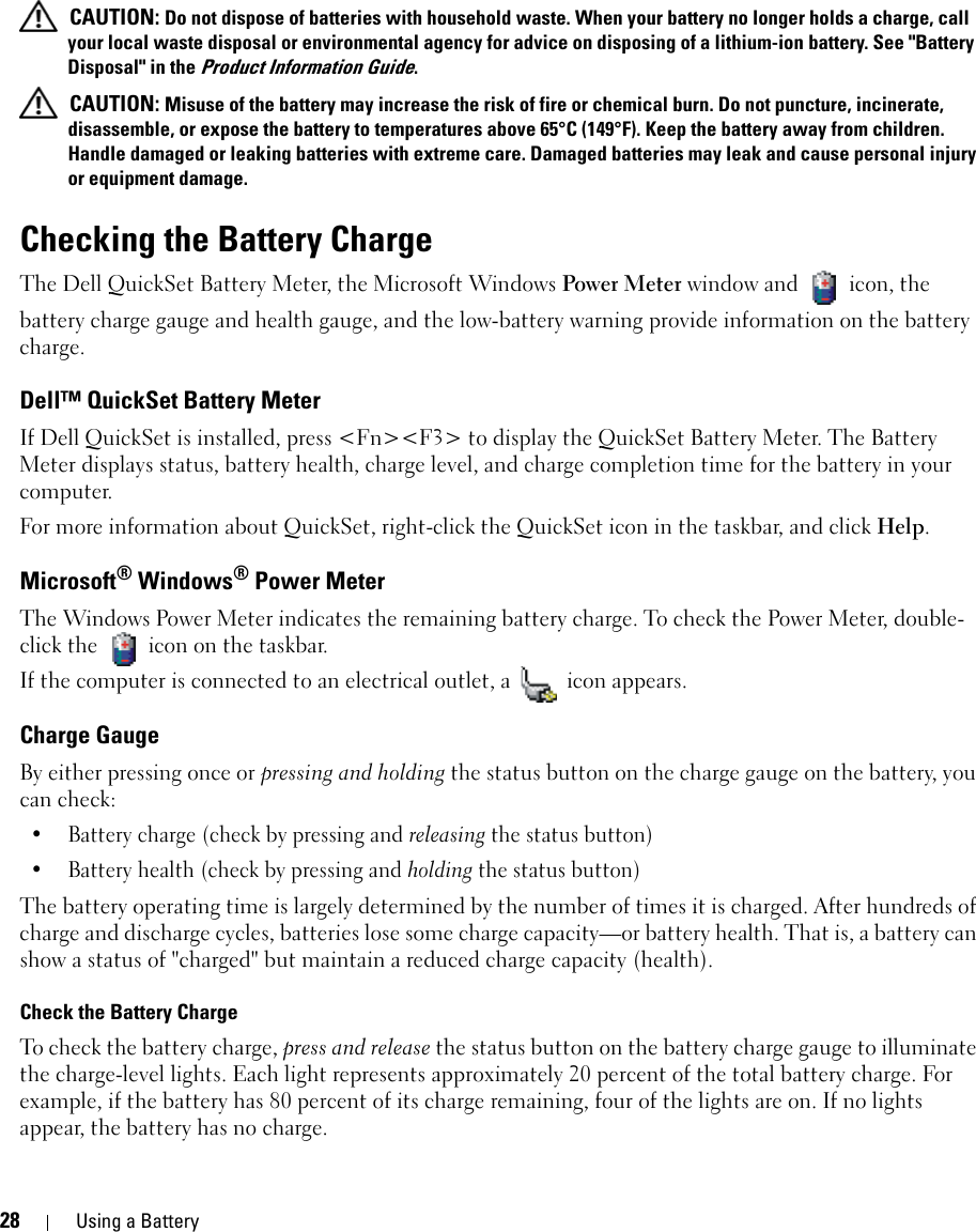 28 Using a Battery CAUTION: Do not dispose of batteries with household waste. When your battery no longer holds a charge, call your local waste disposal or environmental agency for advice on disposing of a lithium-ion battery. See &quot;Battery Disposal&quot; in the Product Information Guide. CAUTION: Misuse of the battery may increase the risk of fire or chemical burn. Do not puncture, incinerate, disassemble, or expose the battery to temperatures above 65°C (149°F). Keep the battery away from children. Handle damaged or leaking batteries with extreme care. Damaged batteries may leak and cause personal injury or equipment damage. Checking the Battery ChargeThe Dell QuickSet Battery Meter, the Microsoft Windows Power Meter window and   icon, the battery charge gauge and health gauge, and the low-battery warning provide information on the battery charge.Dell™ QuickSet Battery MeterIf Dell QuickSet is installed, press &lt;Fn&gt;&lt;F3&gt; to display the QuickSet Battery Meter. The Battery Meter displays status, battery health, charge level, and charge completion time for the battery in your computer. For more information about QuickSet, right-click the QuickSet icon in the taskbar, and click Help.Microsoft® Windows® Power MeterThe Windows Power Meter indicates the remaining battery charge. To check the Power Meter, double-click the   icon on the taskbar. If the computer is connected to an electrical outlet, a   icon appears.Charge GaugeBy either pressing once or pressing and holding the status button on the charge gauge on the battery, you can check:• Battery charge (check by pressing and releasing the status button)• Battery health (check by pressing and holding the status button)The battery operating time is largely determined by the number of times it is charged. After hundreds of charge and discharge cycles, batteries lose some charge capacity—or battery health. That is, a battery can show a status of &quot;charged&quot; but maintain a reduced charge capacity (health). Check the Battery ChargeTo check the battery charge, press and release the status button on the battery charge gauge to illuminate the charge-level lights. Each light represents approximately 20 percent of the total battery charge. For example, if the battery has 80 percent of its charge remaining, four of the lights are on. If no lights appear, the battery has no charge.