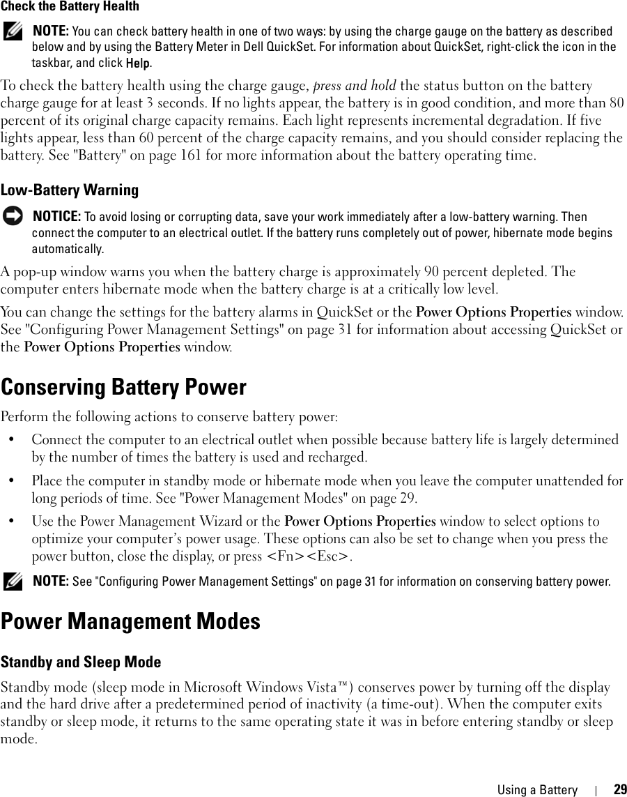 Using a Battery 29Check the Battery Health NOTE: You can check battery health in one of two ways: by using the charge gauge on the battery as described below and by using the Battery Meter in Dell QuickSet. For information about QuickSet, right-click the icon in the taskbar, and click Help.To check the battery health using the charge gauge, press and hold the status button on the battery charge gauge for at least 3 seconds. If no lights appear, the battery is in good condition, and more than 80 percent of its original charge capacity remains. Each light represents incremental degradation. If five lights appear, less than 60 percent of the charge capacity remains, and you should consider replacing the battery. See &quot;Battery&quot; on page 161 for more information about the battery operating time.Low-Battery Warning NOTICE: To avoid losing or corrupting data, save your work immediately after a low-battery warning. Then connect the computer to an electrical outlet. If the battery runs completely out of power, hibernate mode begins automatically.A pop-up window warns you when the battery charge is approximately 90 percent depleted. The computer enters hibernate mode when the battery charge is at a critically low level.You can change the settings for the battery alarms in QuickSet or the Power Options Properties window. See &quot;Configuring Power Management Settings&quot; on page 31 for information about accessing QuickSet or the Power Options Properties window.Conserving Battery PowerPerform the following actions to conserve battery power:• Connect the computer to an electrical outlet when possible because battery life is largely determined by the number of times the battery is used and recharged.• Place the computer in standby mode or hibernate mode when you leave the computer unattended for long periods of time. See &quot;Power Management Modes&quot; on page 29.• Use the Power Management Wizard or the Power Options Properties window to select options to optimize your computer’s power usage. These options can also be set to change when you press the power button, close the display, or press &lt;Fn&gt;&lt;Esc&gt;. NOTE: See &quot;Configuring Power Management Settings&quot; on page 31 for information on conserving battery power.Power Management ModesStandby and Sleep ModeStandby mode (sleep mode in Microsoft Windows Vista™) conserves power by turning off the display and the hard drive after a predetermined period of inactivity (a time-out). When the computer exits standby or sleep mode, it returns to the same operating state it was in before entering standby or sleep mode.