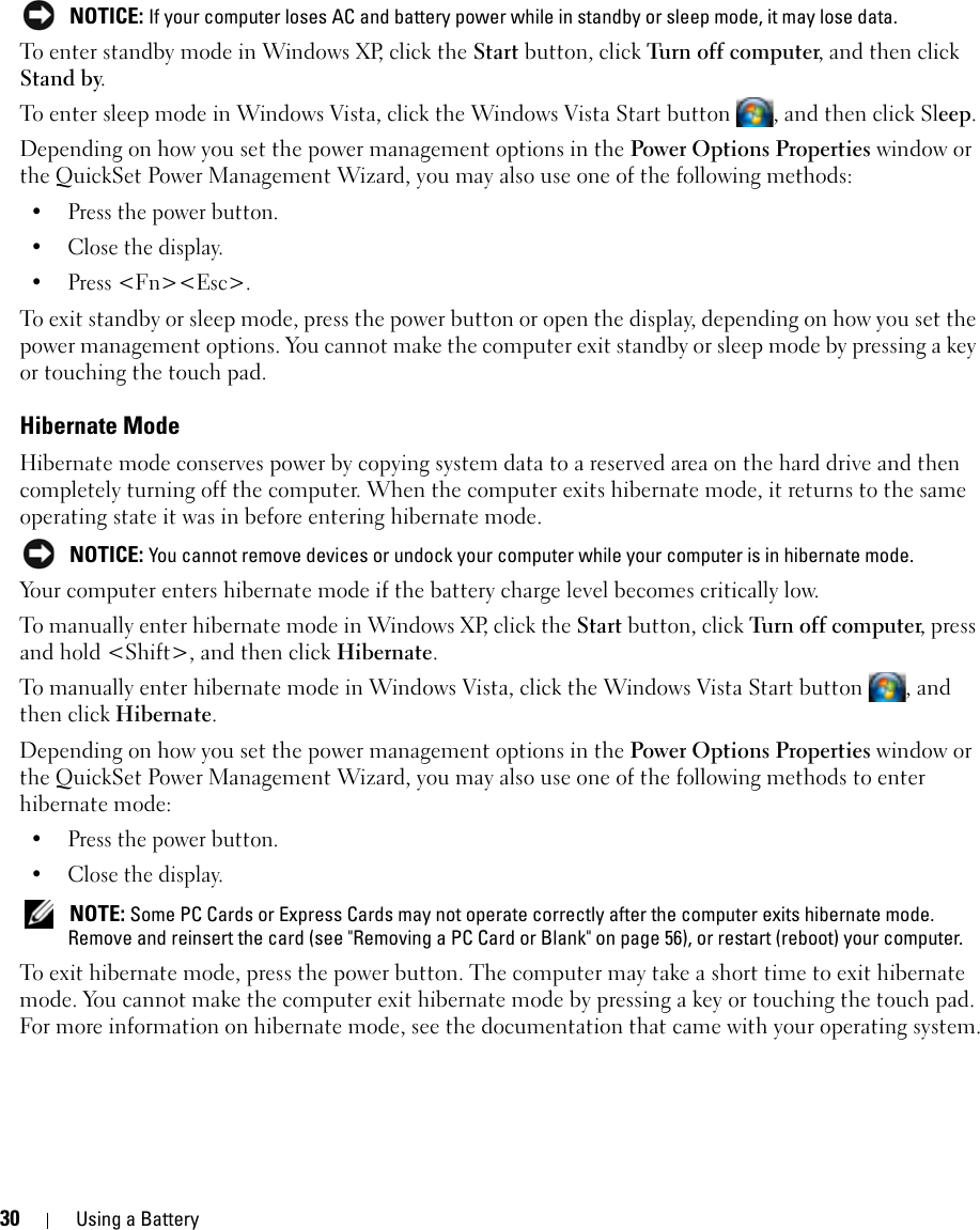 30 Using a Battery NOTICE: If your computer loses AC and battery power while in standby or sleep mode, it may lose data.To enter standby mode in Windows XP, click the Start button, click Turn off computer, and then click Stand by. To enter sleep mode in Windows Vista, click the Windows Vista Start button  , and then click Sleep.Depending on how you set the power management options in the Power Options Properties window or the QuickSet Power Management Wizard, you may also use one of the following methods:• Press the power button.• Close the display.• Press &lt;Fn&gt;&lt;Esc&gt;.To exit standby or sleep mode, press the power button or open the display, depending on how you set the power management options. You cannot make the computer exit standby or sleep mode by pressing a key or touching the touch pad.Hibernate ModeHibernate mode conserves power by copying system data to a reserved area on the hard drive and then completely turning off the computer. When the computer exits hibernate mode, it returns to the same operating state it was in before entering hibernate mode. NOTICE: You cannot remove devices or undock your computer while your computer is in hibernate mode.Your computer enters hibernate mode if the battery charge level becomes critically low.To manually enter hibernate mode in Windows XP, click the Start button, click Turn off computer, press and hold &lt;Shift&gt;, and then click Hibernate.To manually enter hibernate mode in Windows Vista, click the Windows Vista Start button  , and then click Hibernate.Depending on how you set the power management options in the Power Options Properties window or the QuickSet Power Management Wizard, you may also use one of the following methods to enter hibernate mode:• Press the power button.• Close the display. NOTE: Some PC Cards or Express Cards may not operate correctly after the computer exits hibernate mode. Remove and reinsert the card (see &quot;Removing a PC Card or Blank&quot; on page 56), or restart (reboot) your computer.To exit hibernate mode, press the power button. The computer may take a short time to exit hibernate mode. You cannot make the computer exit hibernate mode by pressing a key or touching the touch pad. For more information on hibernate mode, see the documentation that came with your operating system.
