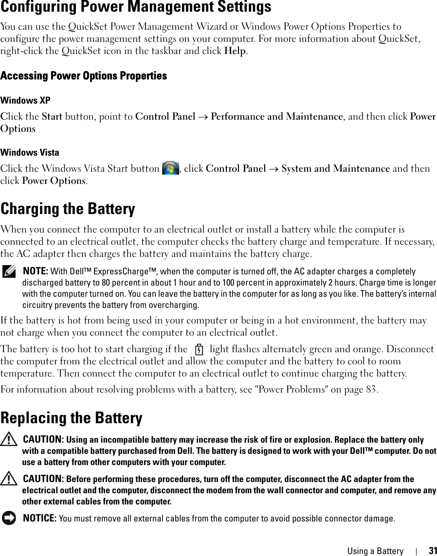 Using a Battery 31Configuring Power Management SettingsYou can use the QuickSet Power Management Wizard or Windows Power Options Properties to configure the power management settings on your computer. For more information about QuickSet, right-click the QuickSet icon in the taskbar and click Help.Accessing Power Options PropertiesWindows XPClick the Start button, point to Control Panel → Performance and Maintenance, and then click Power OptionsWindows VistaClick the Windows Vista Start button  , click Control Panel → System and Maintenance and then click Power Options.Charging the BatteryWhen you connect the computer to an electrical outlet or install a battery while the computer is connected to an electrical outlet, the computer checks the battery charge and temperature. If necessary, the AC adapter then charges the battery and maintains the battery charge. NOTE: With Dell™ ExpressCharge™, when the computer is turned off, the AC adapter charges a completely discharged battery to 80 percent in about 1 hour and to 100 percent in approximately 2 hours. Charge time is longer with the computer turned on. You can leave the battery in the computer for as long as you like. The battery’s internal circuitry prevents the battery from overcharging.If the battery is hot from being used in your computer or being in a hot environment, the battery may not charge when you connect the computer to an electrical outlet.The battery is too hot to start charging if the   light flashes alternately green and orange. Disconnect the computer from the electrical outlet and allow the computer and the battery to cool to room temperature. Then connect the computer to an electrical outlet to continue charging the battery.For information about resolving problems with a battery, see &quot;Power Problems&quot; on page 83.Replacing the Battery CAUTION: Using an incompatible battery may increase the risk of fire or explosion. Replace the battery only with a compatible battery purchased from Dell. The battery is designed to work with your Dell™ computer. Do not use a battery from other computers with your computer.  CAUTION: Before performing these procedures, turn off the computer, disconnect the AC adapter from the electrical outlet and the computer, disconnect the modem from the wall connector and computer, and remove any other external cables from the computer. NOTICE: You must remove all external cables from the computer to avoid possible connector damage.