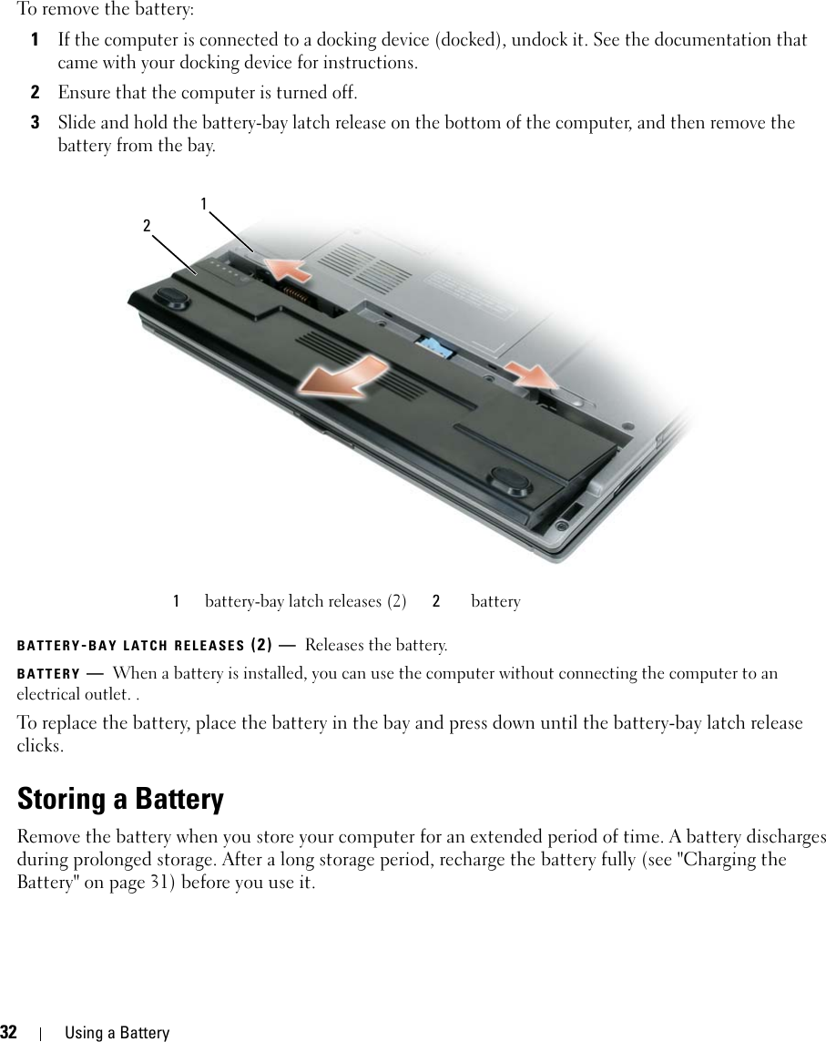 32 Using a BatteryTo remove the battery:1If the computer is connected to a docking device (docked), undock it. See the documentation that came with your docking device for instructions.2Ensure that the computer is turned off.3Slide and hold the battery-bay latch release on the bottom of the computer, and then remove the battery from the bay.BATTERY-BAY LATCH RELEASES (2) — Releases the battery. BATTERY —When a battery is installed, you can use the computer without connecting the computer to an electrical outlet. . To replace the battery, place the battery in the bay and press down until the battery-bay latch release clicks.Storing a BatteryRemove the battery when you store your computer for an extended period of time. A battery discharges during prolonged storage. After a long storage period, recharge the battery fully (see &quot;Charging the Battery&quot; on page 31) before you use it.1battery-bay latch releases (2) 2battery12