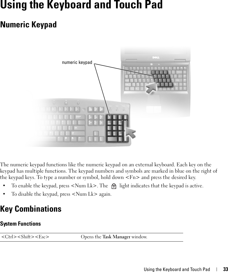 Using the Keyboard and Touch Pad 335Using the Keyboard and Touch PadNumeric KeypadThe numeric keypad functions like the numeric keypad on an external keyboard. Each key on the keypad has multiple functions. The keypad numbers and symbols are marked in blue on the right of the keypad keys. To type a number or symbol, hold down &lt;Fn&gt; and press the desired key.• To enable the keypad, press &lt;Num Lk&gt;. The   light indicates that the keypad is active.• To disable the keypad, press &lt;Num Lk&gt; again. Key CombinationsSystem Functions&lt;Ctrl&gt;&lt;Shift&gt;&lt;Esc&gt; Opens the Task  Mana ger window.numeric keypad9