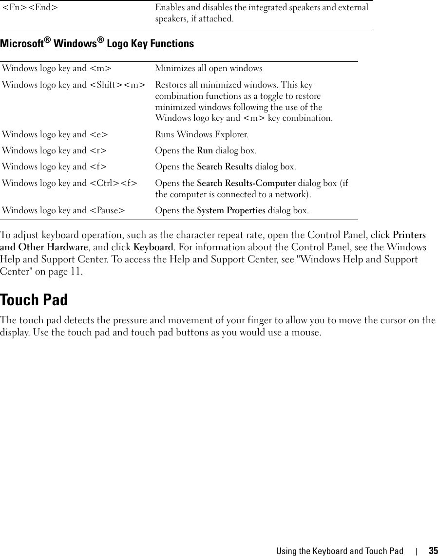 Using the Keyboard and Touch Pad 35Microsoft® Windows® Logo Key FunctionsTo adjust keyboard operation, such as the character repeat rate, open the Control Panel, click Printers and Other Hardware, and click Keyboard. For information about the Control Panel, see the Windows Help and Support Center. To access the Help and Support Center, see &quot;Windows Help and Support Center&quot; on page 11.Touch PadThe touch pad detects the pressure and movement of your finger to allow you to move the cursor on the display. Use the touch pad and touch pad buttons as you would use a mouse.&lt;Fn&gt;&lt;End&gt; Enables and disables the integrated speakers and external speakers, if attached.Windows logo key and &lt;m&gt; Minimizes all open windowsWindows logo key and &lt;Shift&gt;&lt;m&gt; Restores all minimized windows. This key combination functions as a toggle to restore minimized windows following the use of the Windows logo key and &lt;m&gt; key combination. Windows logo key and &lt;e&gt; Runs Windows Explorer.Windows logo key and &lt;r&gt; Opens the Run dialog box.Windows logo key and &lt;f&gt; Opens the Search Results dialog box.Windows logo key and &lt;Ctrl&gt;&lt;f&gt; Opens the Search Results-Computer dialog box (if the computer is connected to a network).Windows logo key and &lt;Pause&gt; Opens the System Properties dialog box.