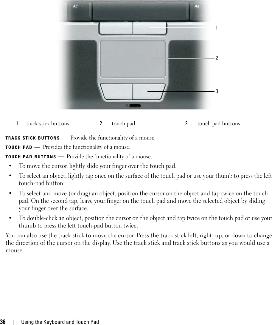 36 Using the Keyboard and Touch PadTRACK STICK BUTTONS —Provide the functionality of a mouse. TOUCH PAD —Provides the functionality of a mouse. TOUCH PAD BUTTONS —Provide the functionality of a mouse. • To move the cursor, lightly slide your finger over the touch pad.• To select an object, lightly tap once on the surface of the touch pad or use your thumb to press the left touch-pad button.• To select and move (or drag) an object, position the cursor on the object and tap twice on the touch pad. On the second tap, leave your finger on the touch pad and move the selected object by sliding your finger over the surface. • To double-click an object, position the cursor on the object and tap twice on the touch pad or use your thumb to press the left touch-pad button twice.You can also use the track stick to move the cursor. Press the track stick left, right, up, or down to change the direction of the cursor on the display. Use the track stick and track stick buttons as you would use a mouse.1track stick buttons 2touch pad  2touch pad buttons123