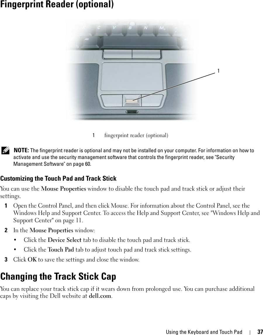 Using the Keyboard and Touch Pad 37Fingerprint Reader (optional) NOTE: The fingerprint reader is optional and may not be installed on your computer. For information on how to activate and use the security management software that controls the fingerprint reader, see &quot;Security Management Software&quot; on page 60.Customizing the Touch Pad and Track StickYou can use the Mouse Properties window to disable the touch pad and track stick or adjust their settings.1Open the Control Panel, and then click Mouse. For information about the Control Panel, see the Windows Help and Support Center. To access the Help and Support Center, see &quot;Windows Help and Support Center&quot; on page 11.2In the Mouse Properties window:•Click the Device Select tab to disable the touch pad and track stick. •Click the Touch Pad tab to adjust touch pad and track stick settings. 3Click OK to save the settings and close the window.Changing the Track Stick CapYou can replace your track stick cap if it wears down from prolonged use. You can purchase additional caps by visiting the Dell website at dell.com.1fingerprint reader (optional)1