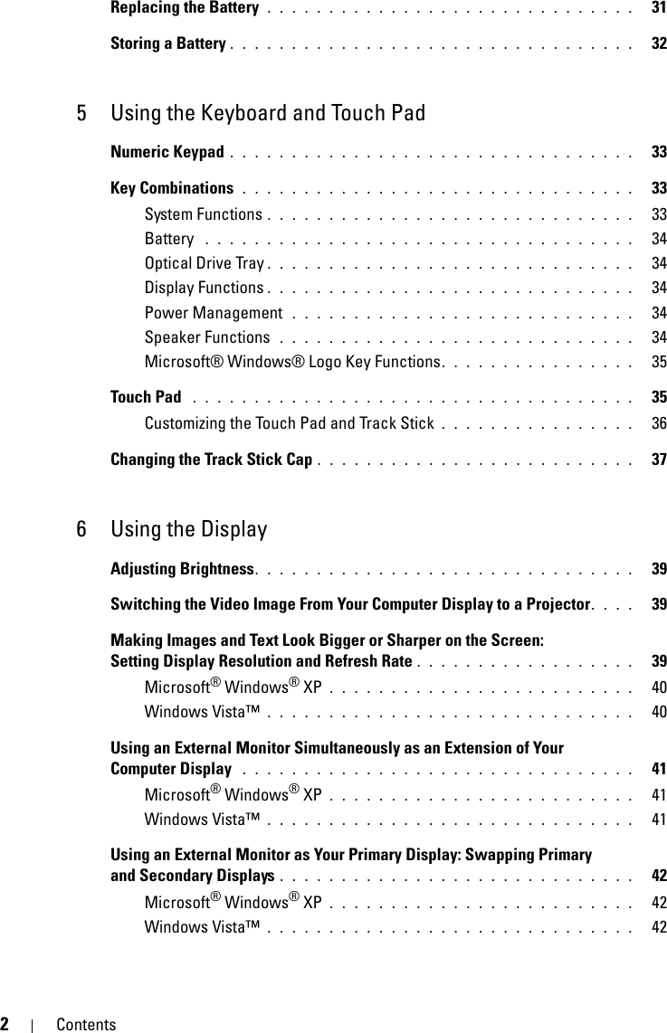 2ContentsReplacing the Battery  . . . . . . . . . . . . . . . . . . . . . . . . . . . . . .   31Storing a Battery . . . . . . . . . . . . . . . . . . . . . . . . . . . . . . . . .   325 Using the Keyboard and Touch PadNumeric Keypad . . . . . . . . . . . . . . . . . . . . . . . . . . . . . . . . .   33Key Combinations  . . . . . . . . . . . . . . . . . . . . . . . . . . . . . . . .   33System Functions . . . . . . . . . . . . . . . . . . . . . . . . . . . . . .   33Battery  . . . . . . . . . . . . . . . . . . . . . . . . . . . . . . . . . . .   34Optical Drive Tray . . . . . . . . . . . . . . . . . . . . . . . . . . . . . .   34Display Functions . . . . . . . . . . . . . . . . . . . . . . . . . . . . . .   34Power Management  . . . . . . . . . . . . . . . . . . . . . . . . . . . .   34Speaker Functions  . . . . . . . . . . . . . . . . . . . . . . . . . . . . .   34Microsoft® Windows® Logo Key Functions. . . . . . . . . . . . . . . .   35Touch Pad  . . . . . . . . . . . . . . . . . . . . . . . . . . . . . . . . . . . .   35Customizing the Touch Pad and Track Stick . . . . . . . . . . . . . . . .   36Changing the Track Stick Cap . . . . . . . . . . . . . . . . . . . . . . . . . .   376 Using the DisplayAdjusting Brightness. . . . . . . . . . . . . . . . . . . . . . . . . . . . . . .   39Switching the Video Image From Your Computer Display to a Projector. . . .   39Making Images and Text Look Bigger or Sharper on the Screen: Setting Display Resolution and Refresh Rate . . . . . . . . . . . . . . . . . .   39Microsoft® Windows® XP . . . . . . . . . . . . . . . . . . . . . . . . .   40Windows Vista™ . . . . . . . . . . . . . . . . . . . . . . . . . . . . . .   40Using an External Monitor Simultaneously as an Extension of Your Computer Display  . . . . . . . . . . . . . . . . . . . . . . . . . . . . . . . .   41Microsoft® Windows® XP . . . . . . . . . . . . . . . . . . . . . . . . .   41Windows Vista™ . . . . . . . . . . . . . . . . . . . . . . . . . . . . . .   41Using an External Monitor as Your Primary Display: Swapping Primary and Secondary Displays . . . . . . . . . . . . . . . . . . . . . . . . . . . . .   42Microsoft® Windows® XP . . . . . . . . . . . . . . . . . . . . . . . . .   42Windows Vista™ . . . . . . . . . . . . . . . . . . . . . . . . . . . . . .   42