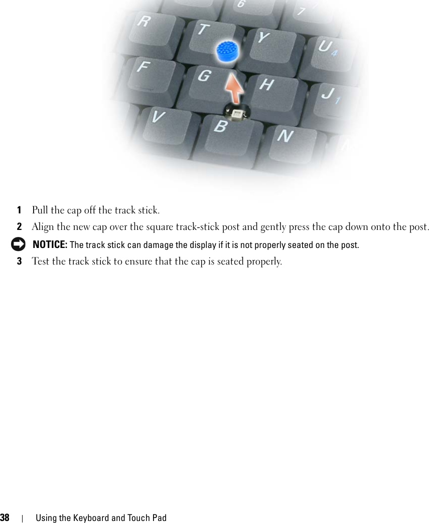 38 Using the Keyboard and Touch Pad1Pull the cap off the track stick.2Align the new cap over the square track-stick post and gently press the cap down onto the post. NOTICE: The track stick can damage the display if it is not properly seated on the post.3Test the track stick to ensure that the cap is seated properly.