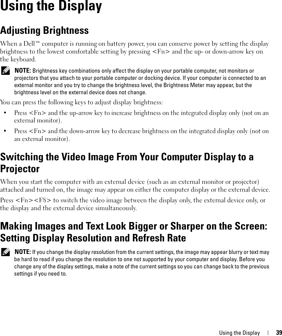 Using the Display 396Using the DisplayAdjusting BrightnessWhen a Dell™ computer is running on battery power, you can conserve power by setting the display brightness to the lowest comfortable setting by pressing &lt;Fn&gt; and the up- or down-arrow key on the keyboard. NOTE: Brightness key combinations only affect the display on your portable computer, not monitors or projectors that you attach to your portable computer or docking device. If your computer is connected to an external monitor and you try to change the brightness level, the Brightness Meter may appear, but the brightness level on the external device does not change.You can press the following keys to adjust display brightness:• Press &lt;Fn&gt; and the up-arrow key to increase brightness on the integrated display only (not on an external monitor).• Press &lt;Fn&gt; and the down-arrow key to decrease brightness on the integrated display only (not on an external monitor).Switching the Video Image From Your Computer Display to a ProjectorWhen you start the computer with an external device (such as an external monitor or projector) attached and turned on, the image may appear on either the computer display or the external device.Press &lt;Fn&gt;&lt;F8&gt; to switch the video image between the display only, the external device only, or the display and the external device simultaneously.Making Images and Text Look Bigger or Sharper on the Screen: Setting Display Resolution and Refresh Rate NOTE: If you change the display resolution from the current settings, the image may appear blurry or text may be hard to read if you change the resolution to one not supported by your computer and display. Before you change any of the display settings, make a note of the current settings so you can change back to the previous settings if you need to.