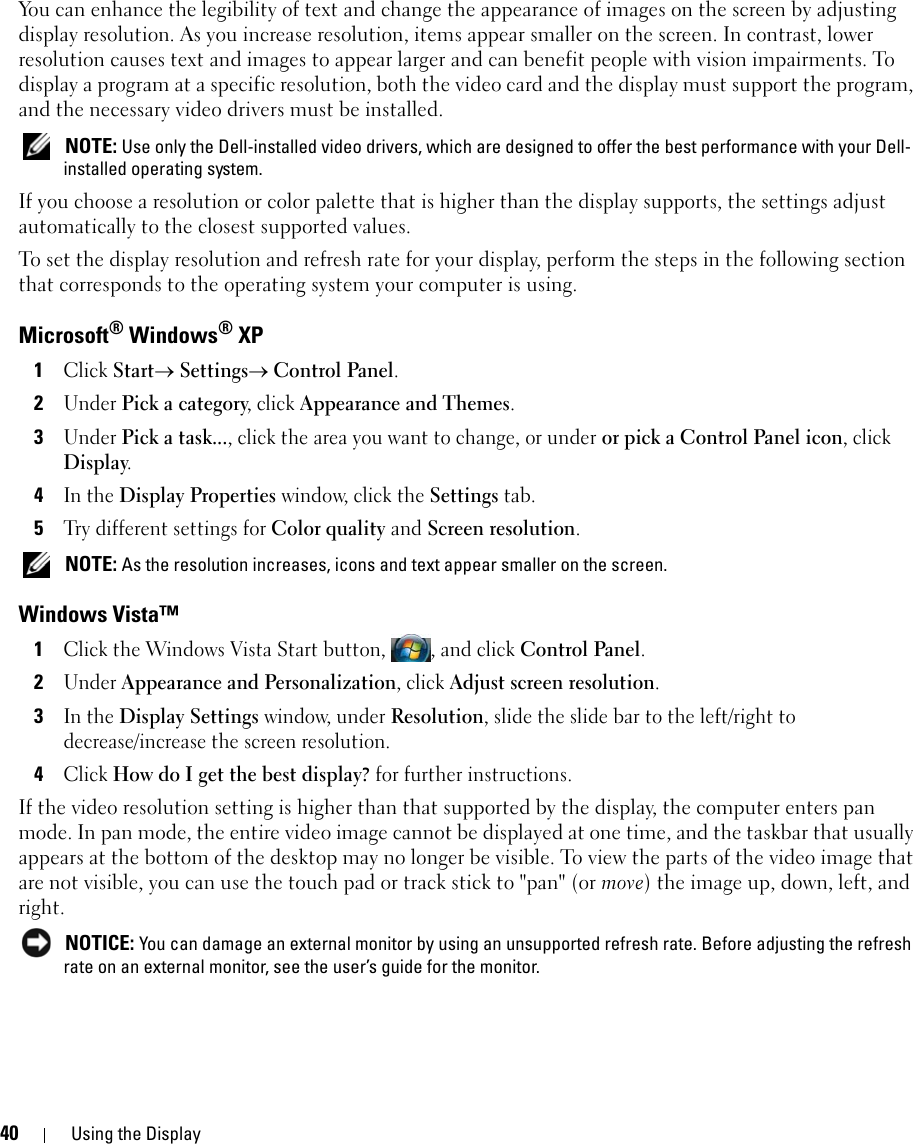 40 Using the DisplayYou can enhance the legibility of text and change the appearance of images on the screen by adjusting display resolution. As you increase resolution, items appear smaller on the screen. In contrast, lower resolution causes text and images to appear larger and can benefit people with vision impairments. To display a program at a specific resolution, both the video card and the display must support the program, and the necessary video drivers must be installed. NOTE: Use only the Dell-installed video drivers, which are designed to offer the best performance with your Dell-installed operating system.If you choose a resolution or color palette that is higher than the display supports, the settings adjust automatically to the closest supported values.To set the display resolution and refresh rate for your display, perform the steps in the following section that corresponds to the operating system your computer is using.Microsoft® Windows® XP1Click Start→ Settings→ Control Panel.2Under Pick a category, click Appearance and Themes.3Under Pick a task..., click the area you want to change, or under or pick a Control Panel icon, click Display.4In the Display Properties window, click the Settings tab.5Try different settings for Color quality and Screen resolution.  NOTE: As the resolution increases, icons and text appear smaller on the screen.Windows Vista™1Click the Windows Vista Start button,  , and click Control Panel.2Under Appearance and Personalization, click Adjust screen resolution.3In the Display Settings window, under Resolution, slide the slide bar to the left/right to decrease/increase the screen resolution.4Click How do I get the best display? for further instructions. If the video resolution setting is higher than that supported by the display, the computer enters pan mode. In pan mode, the entire video image cannot be displayed at one time, and the taskbar that usually appears at the bottom of the desktop may no longer be visible. To view the parts of the video image that are not visible, you can use the touch pad or track stick to &quot;pan&quot; (or move) the image up, down, left, and right. NOTICE: You can damage an external monitor by using an unsupported refresh rate. Before adjusting the refresh rate on an external monitor, see the user’s guide for the monitor.