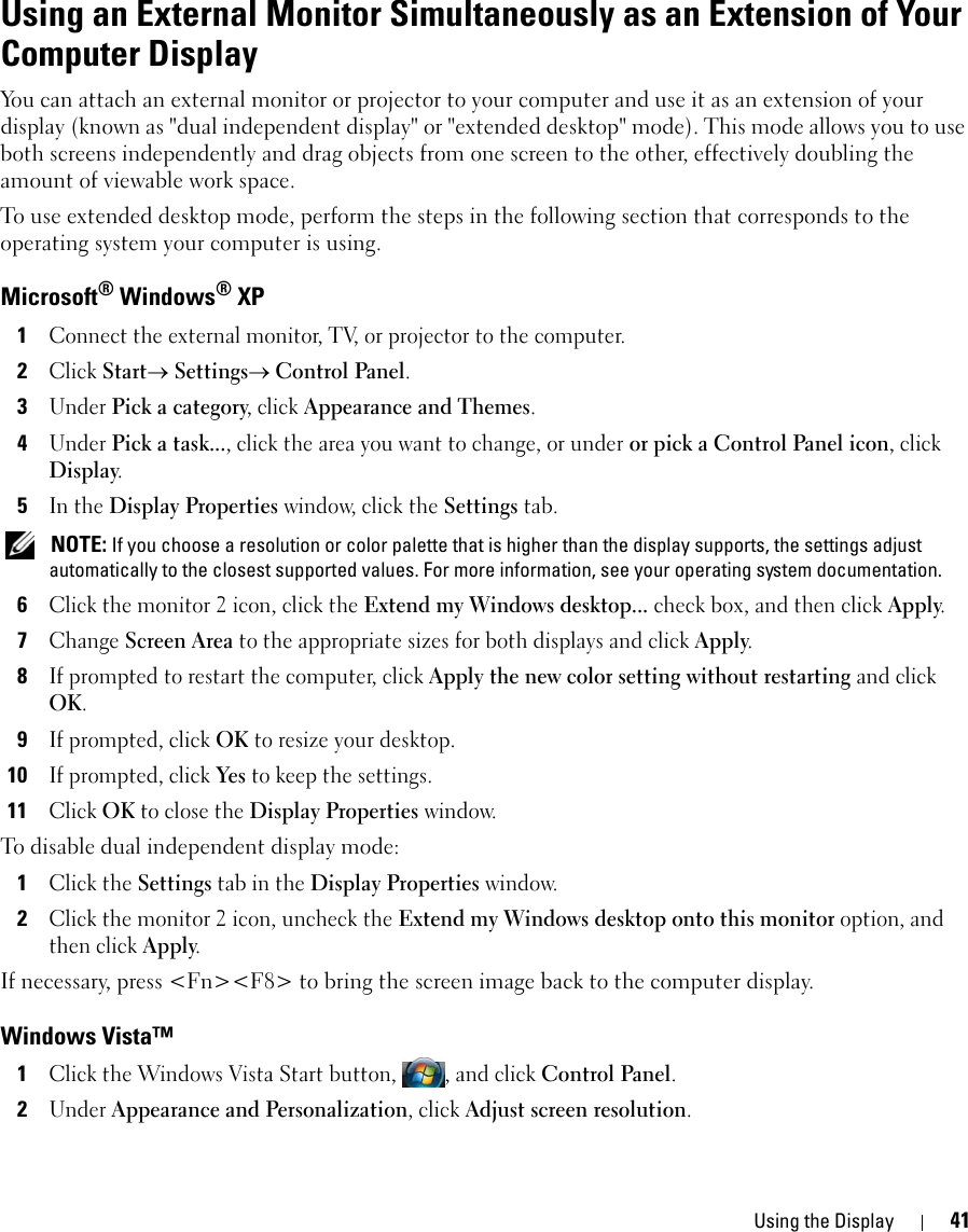 Using the Display 41Using an External Monitor Simultaneously as an Extension of Your Computer Display You can attach an external monitor or projector to your computer and use it as an extension of your display (known as &quot;dual independent display&quot; or &quot;extended desktop&quot; mode). This mode allows you to use both screens independently and drag objects from one screen to the other, effectively doubling the amount of viewable work space.To use extended desktop mode, perform the steps in the following section that corresponds to the operating system your computer is using.Microsoft® Windows® XP1Connect the external monitor, TV, or projector to the computer.2Click Start→ Settings→ Control Panel.3Under Pick a category, click Appearance and Themes.4Under Pick a task..., click the area you want to change, or under or pick a Control Panel icon, click Display.5In the Display Properties window, click the Settings tab. NOTE: If you choose a resolution or color palette that is higher than the display supports, the settings adjust automatically to the closest supported values. For more information, see your operating system documentation.6Click the monitor 2 icon, click the Extend my Windows desktop... check box, and then click Apply.7Change Screen Area to the appropriate sizes for both displays and click Apply.8If prompted to restart the computer, click Apply the new color setting without restarting and click OK.9If prompted, click OK to resize your desktop. 10If prompted, click Yes to keep the settings.11Click OK to close the Display Properties window.To disable dual independent display mode:1Click the Settings tab in the Display Properties window.2Click the monitor 2 icon, uncheck the Extend my Windows desktop onto this monitor option, and then click Apply.If necessary, press &lt;Fn&gt;&lt;F8&gt; to bring the screen image back to the computer display.Windows Vista™1Click the Windows Vista Start button,  , and click Control Panel.2Under Appearance and Personalization, click Adjust screen resolution.