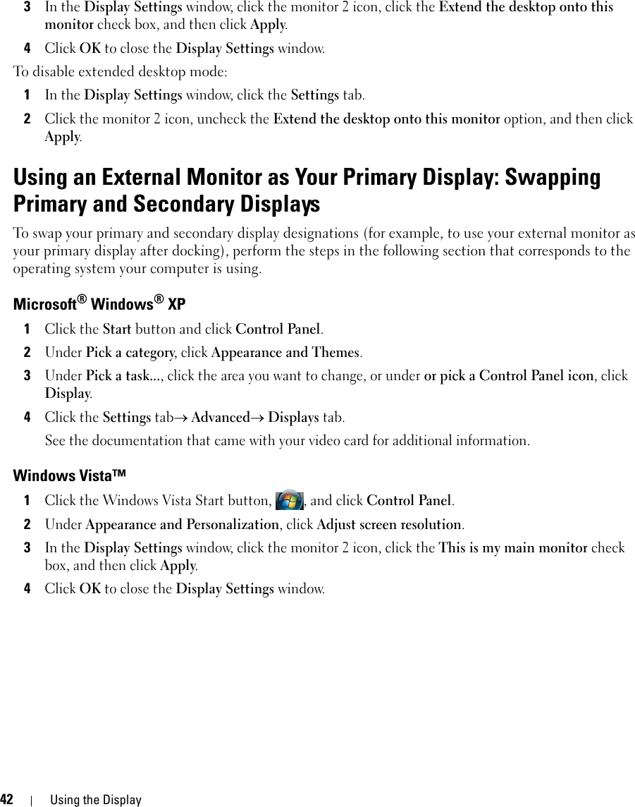 42 Using the Display3In the Display Settings window, click the monitor 2 icon, click the Extend the desktop onto this monitor check box, and then click Apply.4Click OK to close the Display Settings window.To disable extended desktop mode:1In the Display Settings window, click the Settings tab.2Click the monitor 2 icon, uncheck the Extend the desktop onto this monitor option, and then click Apply.Using an External Monitor as Your Primary Display: Swapping Primary and Secondary DisplaysTo swap your primary and secondary display designations (for example, to use your external monitor as your primary display after docking), perform the steps in the following section that corresponds to the operating system your computer is using.Microsoft® Windows® XP1Click the Start button and click Control Panel.2Under Pick a category, click Appearance and Themes.3Under Pick a task..., click the area you want to change, or under or pick a Control Panel icon, click Display.4Click the Settings tab→ Advanced→ Displays tab. See the documentation that came with your video card for additional information.Windows Vista™1Click the Windows Vista Start button,  , and click Control Panel.2Under Appearance and Personalization, click Adjust screen resolution.3In the Display Settings window, click the monitor 2 icon, click the This is my main monitor check box, and then click Apply.4Click OK to close the Display Settings window.