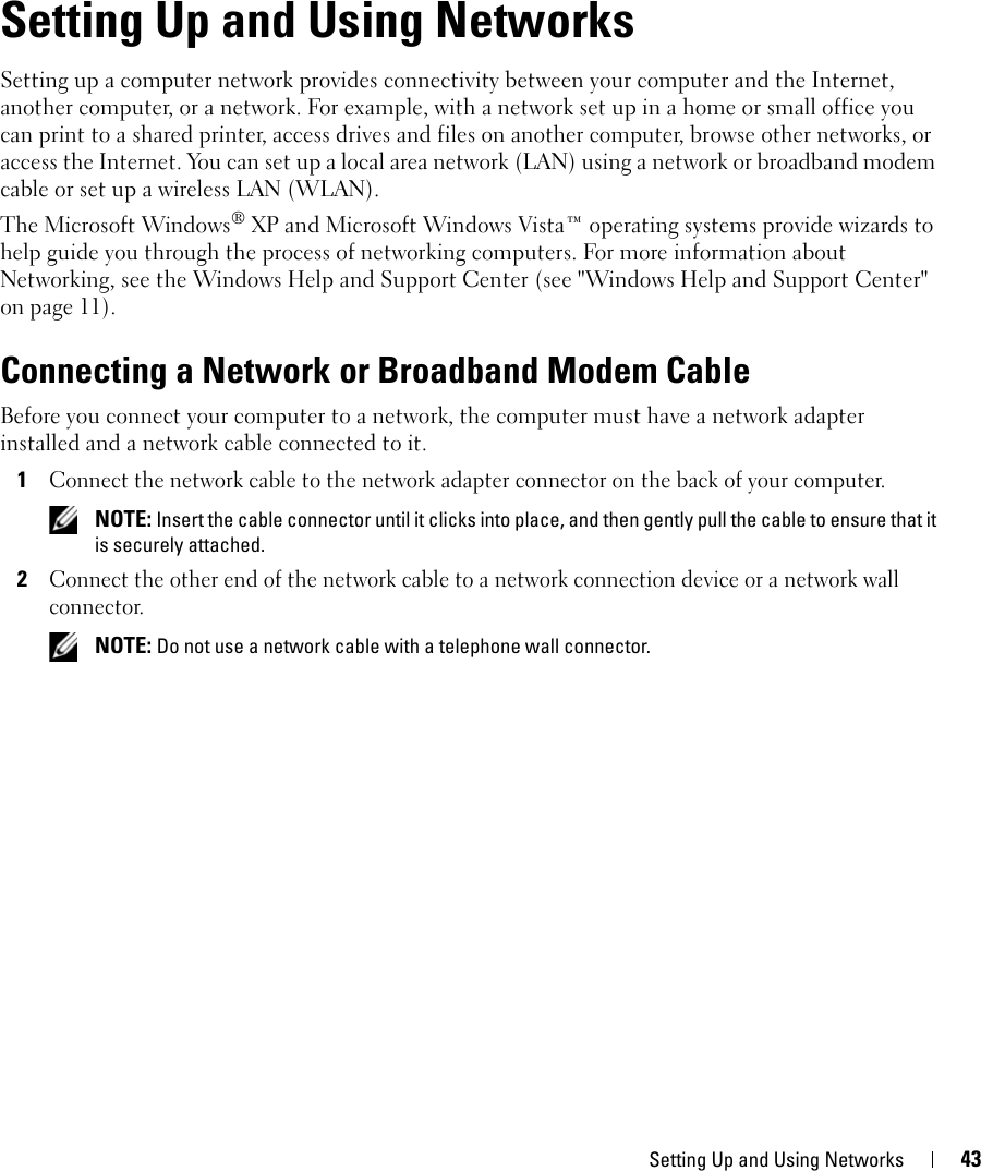 Setting Up and Using Networks 437Setting Up and Using NetworksSetting up a computer network provides connectivity between your computer and the Internet, another computer, or a network. For example, with a network set up in a home or small office you can print to a shared printer, access drives and files on another computer, browse other networks, or access the Internet. You can set up a local area network (LAN) using a network or broadband modem cable or set up a wireless LAN (WLAN). The Microsoft Windows® XP and Microsoft Windows Vista™ operating systems provide wizards to help guide you through the process of networking computers. For more information about Networking, see the Windows Help and Support Center (see &quot;Windows Help and Support Center&quot; on page 11).Connecting a Network or Broadband Modem CableBefore you connect your computer to a network, the computer must have a network adapter installed and a network cable connected to it.1Connect the network cable to the network adapter connector on the back of your computer. NOTE: Insert the cable connector until it clicks into place, and then gently pull the cable to ensure that it is securely attached.2Connect the other end of the network cable to a network connection device or a network wall connector. NOTE: Do not use a network cable with a telephone wall connector.