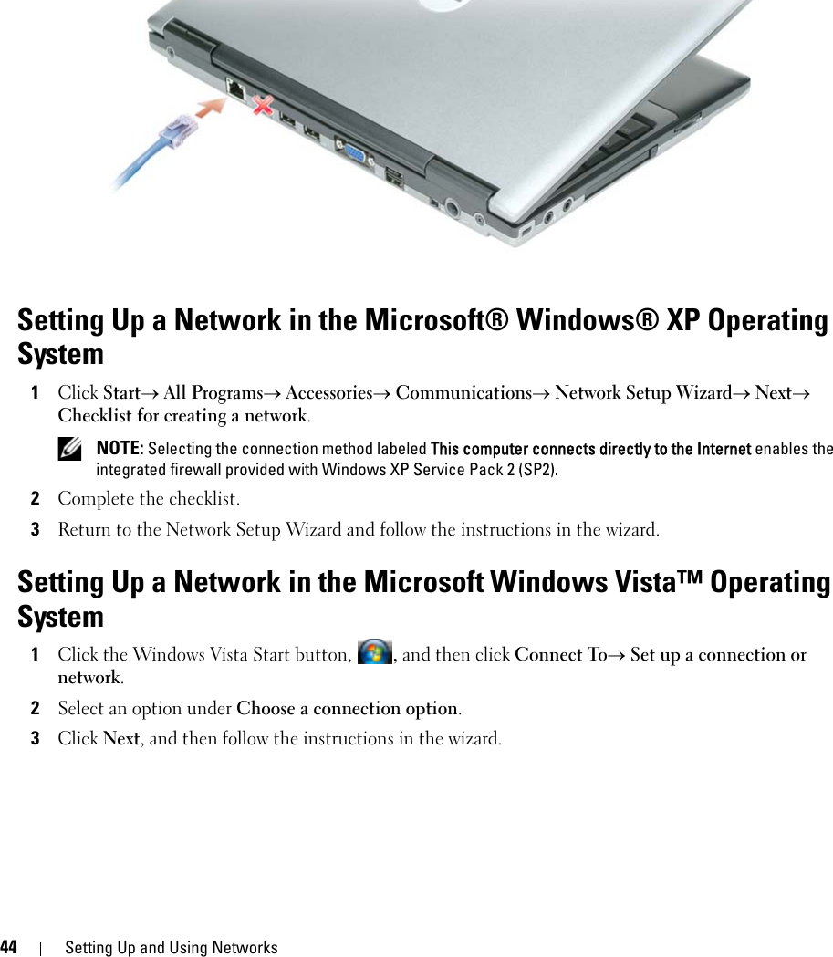 44 Setting Up and Using NetworksSetting Up a Network in the Microsoft® Windows® XP Operating System1Click Start→ All Programs→ Accessories→ Communications→ Network Setup Wizard→ Next→ Checklist for creating a network. NOTE: Selecting the connection method labeled This computer connects directly to the Internet enables the integrated firewall provided with Windows XP Service Pack 2 (SP2).2Complete the checklist.3Return to the Network Setup Wizard and follow the instructions in the wizard.Setting Up a Network in the Microsoft Windows Vista™ Operating System1Click the Windows Vista Start button, , and then click Connect To→ Set up a connection or network.2Select an option under Choose a connection option.3Click Next, and then follow the instructions in the wizard.