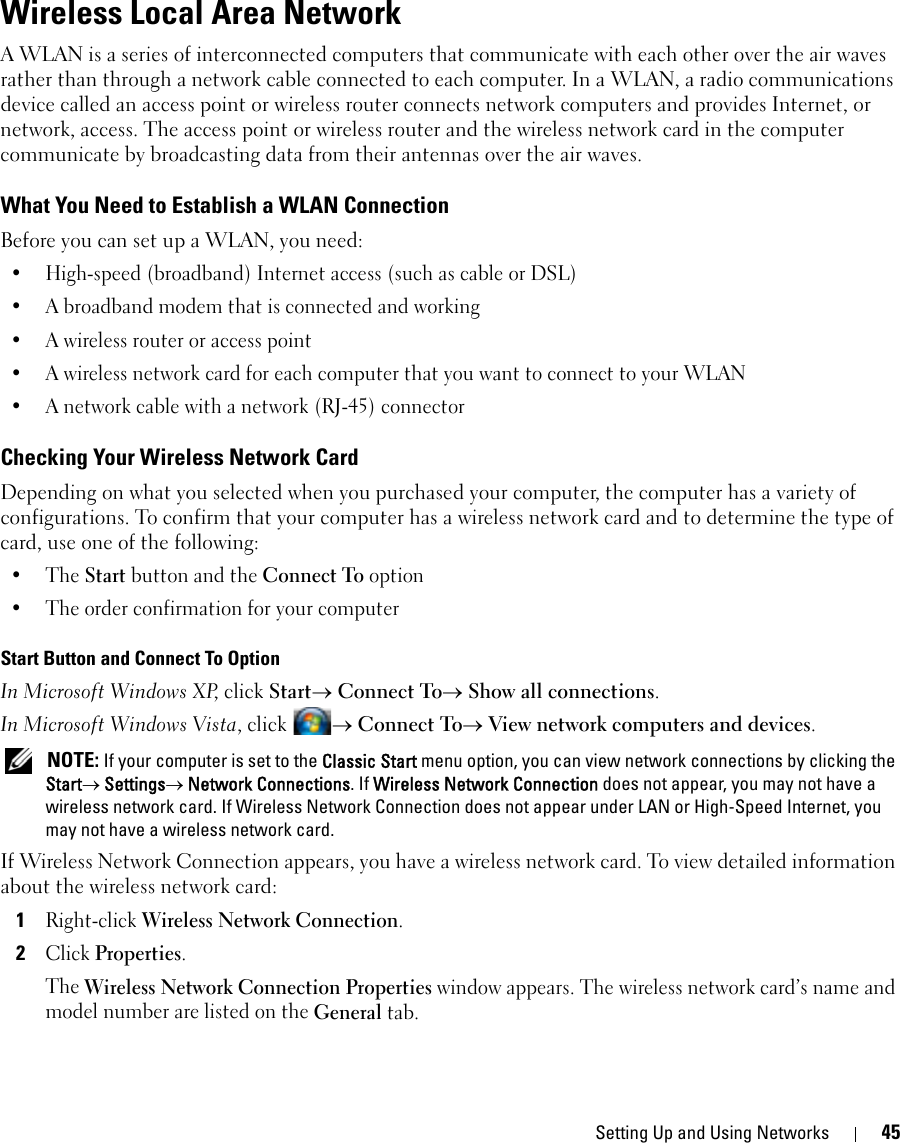 Setting Up and Using Networks 45Wireless Local Area NetworkA WLAN is a series of interconnected computers that communicate with each other over the air waves rather than through a network cable connected to each computer. In a WLAN, a radio communications device called an access point or wireless router connects network computers and provides Internet, or network, access. The access point or wireless router and the wireless network card in the computer communicate by broadcasting data from their antennas over the air waves.What You Need to Establish a WLAN ConnectionBefore you can set up a WLAN, you need:• High-speed (broadband) Internet access (such as cable or DSL)• A broadband modem that is connected and working• A wireless router or access point• A wireless network card for each computer that you want to connect to your WLAN• A network cable with a network (RJ-45) connector Checking Your Wireless Network CardDepending on what you selected when you purchased your computer, the computer has a variety of configurations. To confirm that your computer has a wireless network card and to determine the type of card, use one of the following:•The Start button and the Connect To option• The order confirmation for your computerStart Button and Connect To OptionIn Microsoft Windows XP, click Start→ Connect To→ Show all connections.In Microsoft Windows Vista, click  → Connect To→ View network computers and devices. NOTE: If your computer is set to the Classic Start menu option, you can view network connections by clicking the Start→ Settings→ Network Connections. If Wireless Network Connection does not appear, you may not have a wireless network card. If Wireless Network Connection does not appear under LAN or High-Speed Internet, you may not have a wireless network card.If Wireless Network Connection appears, you have a wireless network card. To view detailed information about the wireless network card:1Right-click Wireless Network Connection.2Click Properties.The Wireless Network Connection Properties window appears. The wireless network card’s name and model number are listed on the General tab.