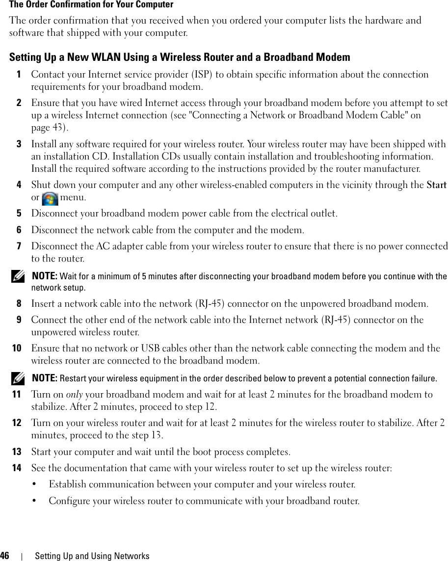 46 Setting Up and Using NetworksThe Order Confirmation for Your ComputerThe order confirmation that you received when you ordered your computer lists the hardware and software that shipped with your computer.Setting Up a New WLAN Using a Wireless Router and a Broadband Modem1Contact your Internet service provider (ISP) to obtain specific information about the connection requirements for your broadband modem.2Ensure that you have wired Internet access through your broadband modem before you attempt to set up a wireless Internet connection (see &quot;Connecting a Network or Broadband Modem Cable&quot; on page 43).3Install any software required for your wireless router. Your wireless router may have been shipped with an installation CD. Installation CDs usually contain installation and troubleshooting information. Install the required software according to the instructions provided by the router manufacturer. 4Shut down your computer and any other wireless-enabled computers in the vicinity through the Start or menu. 5Disconnect your broadband modem power cable from the electrical outlet.6Disconnect the network cable from the computer and the modem.7Disconnect the AC adapter cable from your wireless router to ensure that there is no power connected to the router. NOTE: Wait for a minimum of 5 minutes after disconnecting your broadband modem before you continue with the network setup.8Insert a network cable into the network (RJ-45) connector on the unpowered broadband modem.9Connect the other end of the network cable into the Internet network (RJ-45) connector on the unpowered wireless router.10Ensure that no network or USB cables other than the network cable connecting the modem and the wireless router are connected to the broadband modem. NOTE: Restart your wireless equipment in the order described below to prevent a potential connection failure.11Tu r n  o n  only your broadband modem and wait for at least 2 minutes for the broadband modem to stabilize. After 2 minutes, proceed to step 12.12Turn on your wireless router and wait for at least 2 minutes for the wireless router to stabilize. After 2 minutes, proceed to the step 13.13Start your computer and wait until the boot process completes.14See the documentation that came with your wireless router to set up the wireless router:• Establish communication between your computer and your wireless router.• Configure your wireless router to communicate with your broadband router.