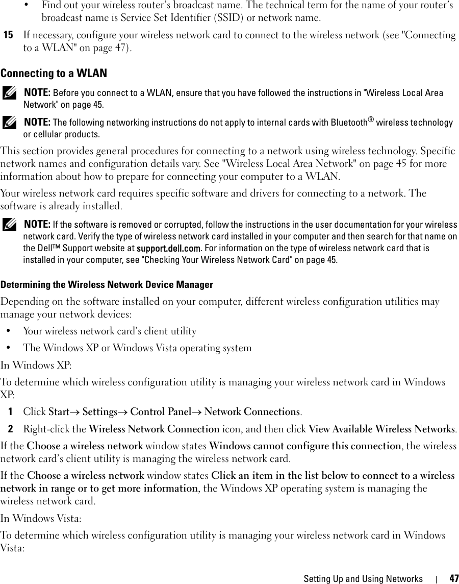 Setting Up and Using Networks 47• Find out your wireless router’s broadcast name. The technical term for the name of your router’s broadcast name is Service Set Identifier (SSID) or network name.15If necessary, configure your wireless network card to connect to the wireless network (see &quot;Connecting to a WLAN&quot; on page 47).Connecting to a WLAN NOTE: Before you connect to a WLAN, ensure that you have followed the instructions in &quot;Wireless Local Area Network&quot; on page 45. NOTE: The following networking instructions do not apply to internal cards with Bluetooth® wireless technology or cellular products.This section provides general procedures for connecting to a network using wireless technology. Specific network names and configuration details vary. See &quot;Wireless Local Area Network&quot; on page 45 for more information about how to prepare for connecting your computer to a WLAN. Your wireless network card requires specific software and drivers for connecting to a network. The software is already installed.  NOTE: If the software is removed or corrupted, follow the instructions in the user documentation for your wireless network card. Verify the type of wireless network card installed in your computer and then search for that name on the Dell™ Support website at support.dell.com. For information on the type of wireless network card that is installed in your computer, see &quot;Checking Your Wireless Network Card&quot; on page 45.Determining the Wireless Network Device ManagerDepending on the software installed on your computer, different wireless configuration utilities may manage your network devices:• Your wireless network card’s client utility• The Windows XP or Windows Vista operating systemIn Windows XP:To determine which wireless configuration utility is managing your wireless network card in Windows XP: 1Click Start→ Settings→ Control Panel→ Network Connections.2Right-click the Wireless Network Connection icon, and then click View Available Wireless Networks.If the Choose a wireless network window states Windows cannot configure this connection, the wireless network card’s client utility is managing the wireless network card.If the Choose a wireless network window states Click an item in the list below to connect to a wireless network in range or to get more information, the Windows XP operating system is managing the wireless network card.In Windows Vista:To determine which wireless configuration utility is managing your wireless network card in Windows Vista: 