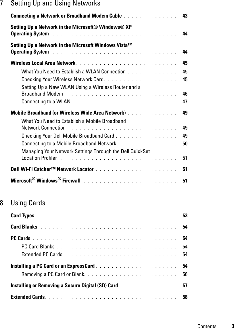 Contents 37 Setting Up and Using NetworksConnecting a Network or Broadband Modem Cable . . . . . . . . . . . . . .   43Setting Up a Network in the Microsoft® Windows® XP Operating System  . . . . . . . . . . . . . . . . . . . . . . . . . . . . . . . .   44Setting Up a Network in the Microsoft Windows Vista™ Operating System  . . . . . . . . . . . . . . . . . . . . . . . . . . . . . . . .   44Wireless Local Area Network . . . . . . . . . . . . . . . . . . . . . . . . . .   45What You Need to Establish a WLAN Connection . . . . . . . . . . . . .   45Checking Your Wireless Network Card. . . . . . . . . . . . . . . . . . .   45Setting Up a New WLAN Using a Wireless Router and a Broadband Modem . . . . . . . . . . . . . . . . . . . . . . . . . . . . .   46Connecting to a WLAN . . . . . . . . . . . . . . . . . . . . . . . . . . .   47Mobile Broadband (or Wireless Wide Area Network) . . . . . . . . . . . . .   49What You Need to Establish a Mobile Broadband Network Connection  . . . . . . . . . . . . . . . . . . . . . . . . . . . .   49Checking Your Dell Mobile Broadband Card . . . . . . . . . . . . . . . .   49Connecting to a Mobile Broadband Network  . . . . . . . . . . . . . . .   50Managing Your Network Settings Through the Dell QuickSet Location Profiler  . . . . . . . . . . . . . . . . . . . . . . . . . . . . . .   51Dell Wi-Fi Catcher™ Network Locator . . . . . . . . . . . . . . . . . . . . .   51Microsoft® Windows® Firewall  . . . . . . . . . . . . . . . . . . . . . . . .   518 Using CardsCard Types . . . . . . . . . . . . . . . . . . . . . . . . . . . . . . . . . . . .   53Card Blanks  . . . . . . . . . . . . . . . . . . . . . . . . . . . . . . . . . . .   54PC Cards . . . . . . . . . . . . . . . . . . . . . . . . . . . . . . . . . . . . .   54PC Card Blanks . . . . . . . . . . . . . . . . . . . . . . . . . . . . . . .   54Extended PC Cards . . . . . . . . . . . . . . . . . . . . . . . . . . . . .   54Installing a PC Card or an ExpressCard . . . . . . . . . . . . . . . . . . . . .   54Removing a PC Card or Blank. . . . . . . . . . . . . . . . . . . . . . . .   56Installing or Removing a Secure Digital (SD) Card . . . . . . . . . . . . . . .   57Extended Cards. . . . . . . . . . . . . . . . . . . . . . . . . . . . . . . . . .   58