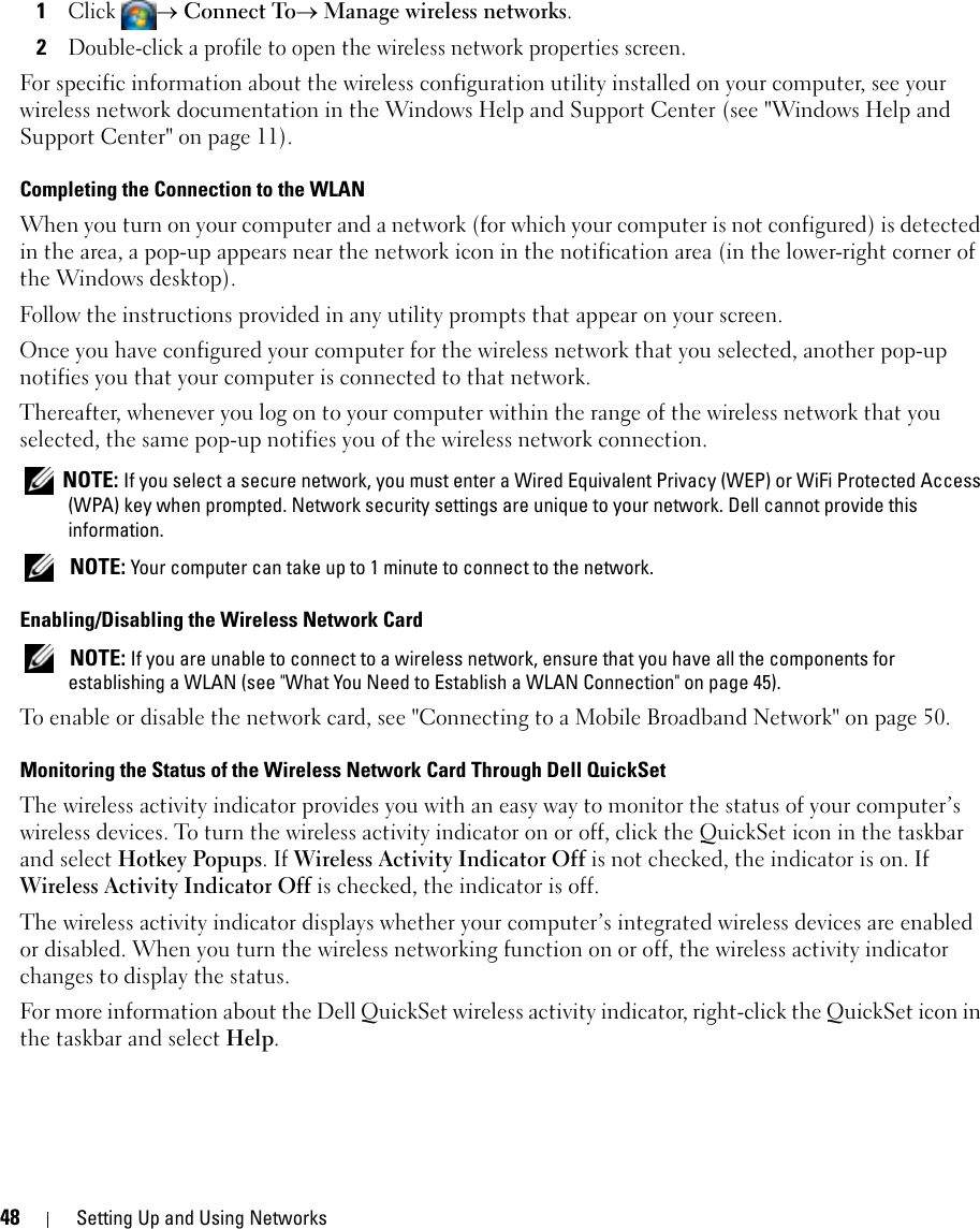 48 Setting Up and Using Networks1Click → Connect To→ Manage wireless networks.2Double-click a profile to open the wireless network properties screen.For specific information about the wireless configuration utility installed on your computer, see your wireless network documentation in the Windows Help and Support Center (see &quot;Windows Help and Support Center&quot; on page 11).Completing the Connection to the WLANWhen you turn on your computer and a network (for which your computer is not configured) is detected in the area, a pop-up appears near the network icon in the notification area (in the lower-right corner of the Windows desktop). Follow the instructions provided in any utility prompts that appear on your screen.Once you have configured your computer for the wireless network that you selected, another pop-up notifies you that your computer is connected to that network. Thereafter, whenever you log on to your computer within the range of the wireless network that you selected, the same pop-up notifies you of the wireless network connection.  NOTE: If you select a secure network, you must enter a Wired Equivalent Privacy (WEP) or WiFi Protected Access (WPA) key when prompted. Network security settings are unique to your network. Dell cannot provide this information.  NOTE: Your computer can take up to 1 minute to connect to the network. Enabling/Disabling the Wireless Network Card NOTE: If you are unable to connect to a wireless network, ensure that you have all the components for establishing a WLAN (see &quot;What You Need to Establish a WLAN Connection&quot; on page 45).To enable or disable the network card, see &quot;Connecting to a Mobile Broadband Network&quot; on page 50.Monitoring the Status of the Wireless Network Card Through Dell QuickSetThe wireless activity indicator provides you with an easy way to monitor the status of your computer’s wireless devices. To turn the wireless activity indicator on or off, click the QuickSet icon in the taskbar and select Hotkey Popups. If Wireless Activity Indicator Off is not checked, the indicator is on. If Wireless Activity Indicator Off is checked, the indicator is off.The wireless activity indicator displays whether your computer’s integrated wireless devices are enabled or disabled. When you turn the wireless networking function on or off, the wireless activity indicator changes to display the status. For more information about the Dell QuickSet wireless activity indicator, right-click the QuickSet icon in the taskbar and select Help.