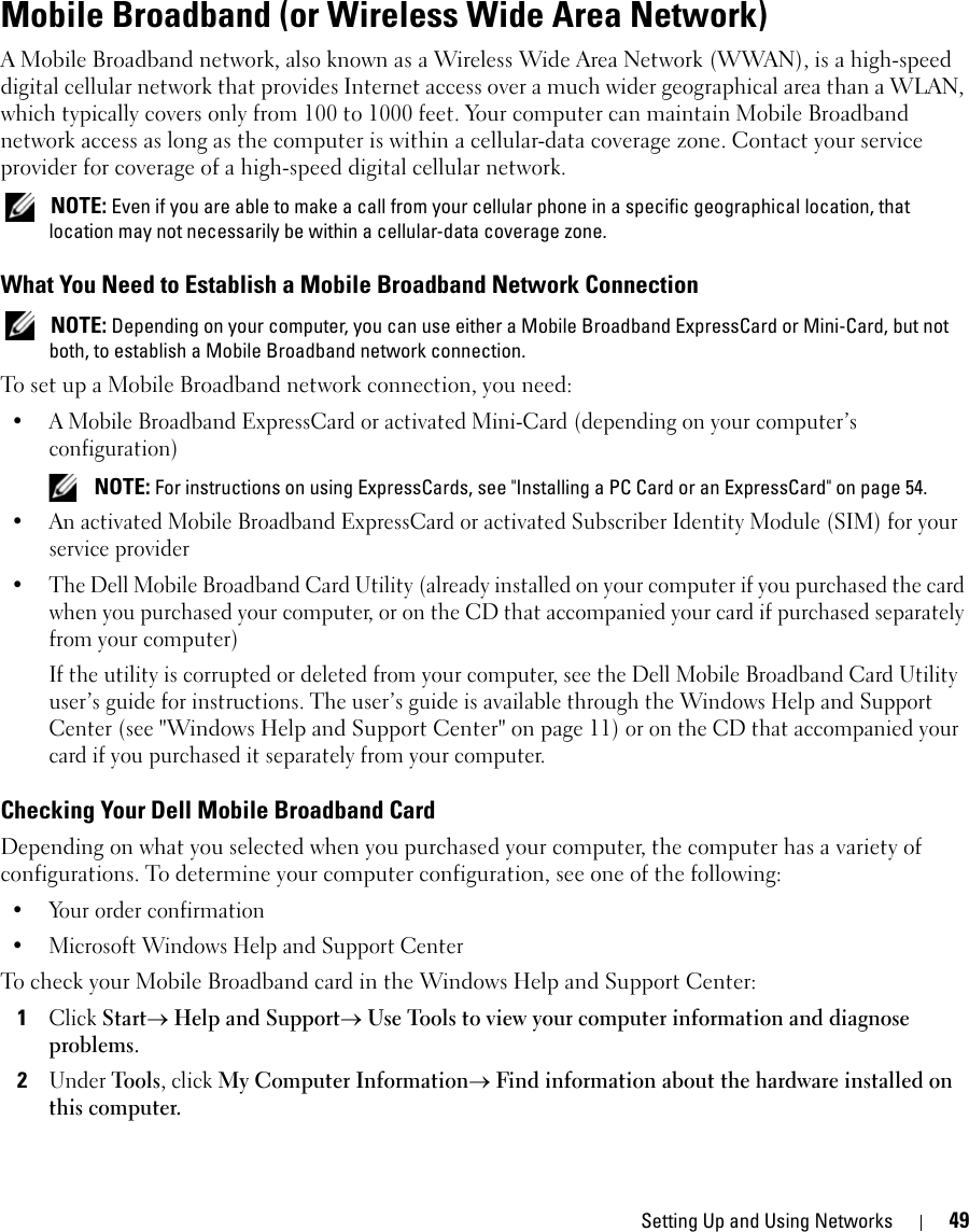 Setting Up and Using Networks 49Mobile Broadband (or Wireless Wide Area Network)A Mobile Broadband network, also known as a Wireless Wide Area Network (WWAN), is a high-speed digital cellular network that provides Internet access over a much wider geographical area than a WLAN, which typically covers only from 100 to 1000 feet. Your computer can maintain Mobile Broadband network access as long as the computer is within a cellular-data coverage zone. Contact your service provider for coverage of a high-speed digital cellular network. NOTE: Even if you are able to make a call from your cellular phone in a specific geographical location, that location may not necessarily be within a cellular-data coverage zone.What You Need to Establish a Mobile Broadband Network Connection NOTE: Depending on your computer, you can use either a Mobile Broadband ExpressCard or Mini-Card, but not both, to establish a Mobile Broadband network connection.To set up a Mobile Broadband network connection, you need: • A Mobile Broadband ExpressCard or activated Mini-Card (depending on your computer’s configuration) NOTE: For instructions on using ExpressCards, see &quot;Installing a PC Card or an ExpressCard&quot; on page 54.• An activated Mobile Broadband ExpressCard or activated Subscriber Identity Module (SIM) for your service provider• The Dell Mobile Broadband Card Utility (already installed on your computer if you purchased the card when you purchased your computer, or on the CD that accompanied your card if purchased separately from your computer)If the utility is corrupted or deleted from your computer, see the Dell Mobile Broadband Card Utility user’s guide for instructions. The user’s guide is available through the Windows Help and Support Center (see &quot;Windows Help and Support Center&quot; on page 11) or on the CD that accompanied your card if you purchased it separately from your computer.Checking Your Dell Mobile Broadband CardDepending on what you selected when you purchased your computer, the computer has a variety of configurations. To determine your computer configuration, see one of the following:• Your order confirmation• Microsoft Windows Help and Support CenterTo check your Mobile Broadband card in the Windows Help and Support Center:1Click Start→ Help and Support→ Use Tools to view your computer information and diagnose problems.2Under Tools, click My Computer Information→ Find information about the hardware installed on this computer.