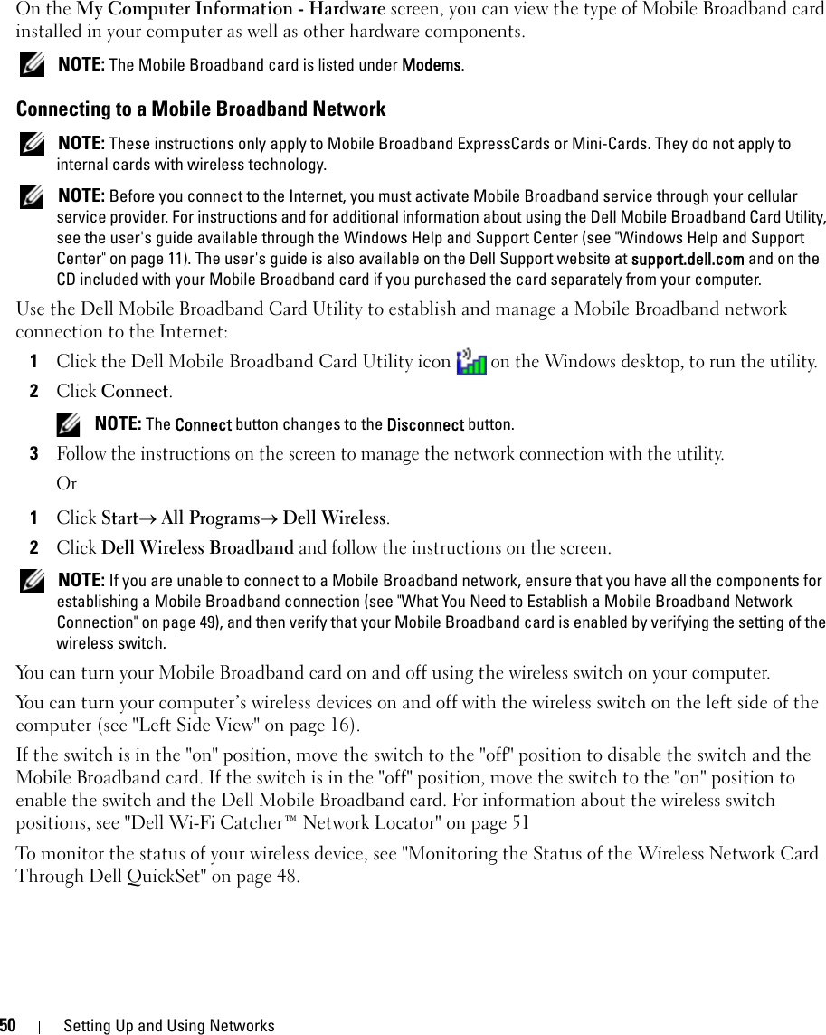50 Setting Up and Using NetworksOn the My Computer Information - Hardware screen, you can view the type of Mobile Broadband card installed in your computer as well as other hardware components. NOTE: The Mobile Broadband card is listed under Modems.Connecting to a Mobile Broadband Network NOTE: These instructions only apply to Mobile Broadband ExpressCards or Mini-Cards. They do not apply to internal cards with wireless technology. NOTE: Before you connect to the Internet, you must activate Mobile Broadband service through your cellular service provider. For instructions and for additional information about using the Dell Mobile Broadband Card Utility, see the user&apos;s guide available through the Windows Help and Support Center (see &quot;Windows Help and Support Center&quot; on page 11). The user&apos;s guide is also available on the Dell Support website at support.dell.com and on the CD included with your Mobile Broadband card if you purchased the card separately from your computer.Use the Dell Mobile Broadband Card Utility to establish and manage a Mobile Broadband network connection to the Internet:1Click the Dell Mobile Broadband Card Utility icon on the Windows desktop, to run the utility.2Click Connect.  NOTE: The Connect button changes to the Disconnect button. 3Follow the instructions on the screen to manage the network connection with the utility.Or1Click Start→ All Programs→ Dell Wireless.2Click Dell Wireless Broadband and follow the instructions on the screen. NOTE: If you are unable to connect to a Mobile Broadband network, ensure that you have all the components for establishing a Mobile Broadband connection (see &quot;What You Need to Establish a Mobile Broadband Network Connection&quot; on page 49), and then verify that your Mobile Broadband card is enabled by verifying the setting of the wireless switch.You can turn your Mobile Broadband card on and off using the wireless switch on your computer. You can turn your computer’s wireless devices on and off with the wireless switch on the left side of the computer (see &quot;Left Side View&quot; on page 16). If the switch is in the &quot;on&quot; position, move the switch to the &quot;off&quot; position to disable the switch and the Mobile Broadband card. If the switch is in the &quot;off&quot; position, move the switch to the &quot;on&quot; position to enable the switch and the Dell Mobile Broadband card. For information about the wireless switch positions, see &quot;Dell Wi-Fi Catcher™ Network Locator&quot; on page 51To monitor the status of your wireless device, see &quot;Monitoring the Status of the Wireless Network Card Through Dell QuickSet&quot; on page 48.
