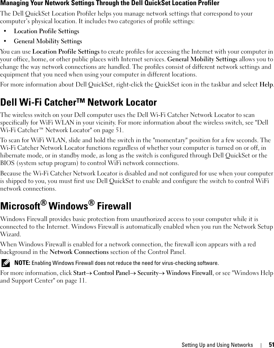 Setting Up and Using Networks 51Managing Your Network Settings Through the Dell QuickSet Location ProfilerThe Dell QuickSet Location Profiler helps you manage network settings that correspond to your computer’s physical location. It includes two categories of profile settings:• Location Profile Settings• General Mobility SettingsYou can use Location Profile Settings to create profiles for accessing the Internet with your computer in your office, home, or other public places with Internet services. General Mobility Settings allows you to change the way network connections are handled. The profiles consist of different network settings and equipment that you need when using your computer in different locations.For more information about Dell QuickSet, right-click the QuickSet icon in the taskbar and select Help.Dell Wi-Fi Catcher™ Network LocatorThe wireless switch on your Dell computer uses the Dell Wi-Fi Catcher Network Locator to scan specifically for WiFi WLAN in your vicinity. For more information about the wireless switch, see &quot;Dell Wi-Fi Catcher™ Network Locator&quot; on page 51.To scan for WiFi WLAN, slide and hold the switch in the &quot;momentary&quot; position for a few seconds. The Wi-Fi Catcher Network Locator functions regardless of whether your computer is turned on or off, in hibernate mode, or in standby mode, as long as the switch is configured through Dell QuickSet or the BIOS (system setup program) to control WiFi network connections. Because the Wi-Fi Catcher Network Locator is disabled and not configured for use when your computer is shipped to you, you must first use Dell QuickSet to enable and configure the switch to control WiFi network connections.Microsoft® Windows® FirewallWindows Firewall provides basic protection from unauthorized access to your computer while it is connected to the Internet. Windows Firewall is automatically enabled when you run the Network Setup Wizard.When Windows Firewall is enabled for a network connection, the firewall icon appears with a red background in the Network Connections section of the Control Panel.  NOTE: Enabling Windows Firewall does not reduce the need for virus-checking software.For more information, click Start→ Control Panel→ Security→ Windows Firewall, or see &quot;Windows Help and Support Center&quot; on page 11.