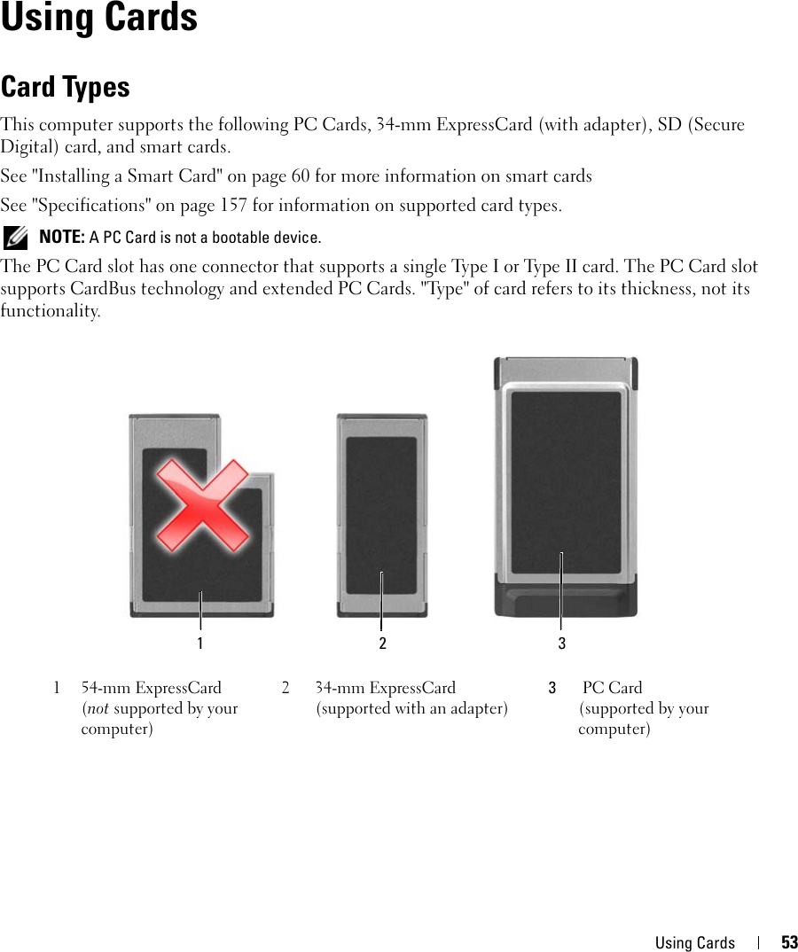 Using Cards 538Using CardsCard TypesThis computer supports the following PC Cards, 34-mm ExpressCard (with adapter), SD (Secure Digital) card, and smart cards.See &quot;Installing a Smart Card&quot; on page 60 for more information on smart cardsSee &quot;Specifications&quot; on page 157 for information on supported card types. NOTE: A PC Card is not a bootable device.The PC Card slot has one connector that supports a single Type I or Type II card. The PC Card slot supports CardBus technology and extended PC Cards. &quot;Type&quot; of card refers to its thickness, not its functionality.1 54-mm ExpressCard (not supported by your computer)2 34-mm ExpressCard (supported with an adapter)3PC Card (supported by your computer)1 32