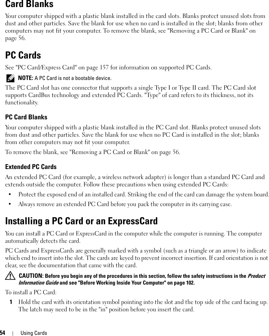 54 Using CardsCard BlanksYour computer shipped with a plastic blank installed in the card slots. Blanks protect unused slots from dust and other particles. Save the blank for use when no card is installed in the slot; blanks from other computers may not fit your computer. To remove the blank, see &quot;Removing a PC Card or Blank&quot; on page 56.PC CardsSee &quot;PC Card/Express Card&quot; on page 157 for information on supported PC Cards. NOTE: A PC Card is not a bootable device.The PC Card slot has one connector that supports a single Type I or Type II card. The PC Card slot supports CardBus technology and extended PC Cards. &quot;Type&quot; of card refers to its thickness, not its functionality.PC Card BlanksYour computer shipped with a plastic blank installed in the PC Card slot. Blanks protect unused slots from dust and other particles. Save the blank for use when no PC Card is installed in the slot; blanks from other computers may not fit your computer.To remove the blank, see &quot;Removing a PC Card or Blank&quot; on page 56.Extended PC CardsAn extended PC Card (for example, a wireless network adapter) is longer than a standard PC Card and extends outside the computer. Follow these precautions when using extended PC Cards:• Protect the exposed end of an installed card. Striking the end of the card can damage the system board.• Always remove an extended PC Card before you pack the computer in its carrying case.Installing a PC Card or an ExpressCardYou can install a PC Card or ExpressCard in the computer while the computer is running. The computer automatically detects the card.PC Cards and ExpressCards are generally marked with a symbol (such as a triangle or an arrow) to indicate which end to insert into the slot. The cards are keyed to prevent incorrect insertion. If card orientation is not clear, see the documentation that came with the card.  CAUTION: Before you begin any of the procedures in this section, follow the safety instructions in the Product Information Guide and see &quot;Before Working Inside Your Computer&quot; on page 102.To install a PC Card:1Hold the card with its orientation symbol pointing into the slot and the top side of the card facing up. The latch may need to be in the &quot;in&quot; position before you insert the card.