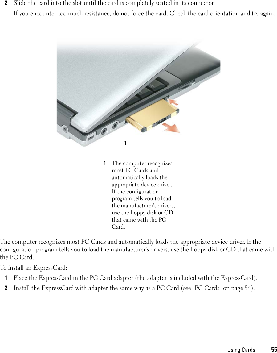 Using Cards 552Slide the card into the slot until the card is completely seated in its connector. If you encounter too much resistance, do not force the card. Check the card orientation and try again. The computer recognizes most PC Cards and automatically loads the appropriate device driver. If the configuration program tells you to load the manufacturer&apos;s drivers, use the floppy disk or CD that came with the PC Card.To install an ExpressCard:1Place the ExpressCard in the PC Card adapter (the adapter is included with the ExpressCard).2Install the ExpressCard with adapter the same way as a PC Card (see &quot;PC Cards&quot; on page 54).1The computer recognizes most PC Cards and automatically loads the appropriate device driver. If the configuration program tells you to load the manufacturer&apos;s drivers, use the floppy disk or CD that came with the PC Card.1