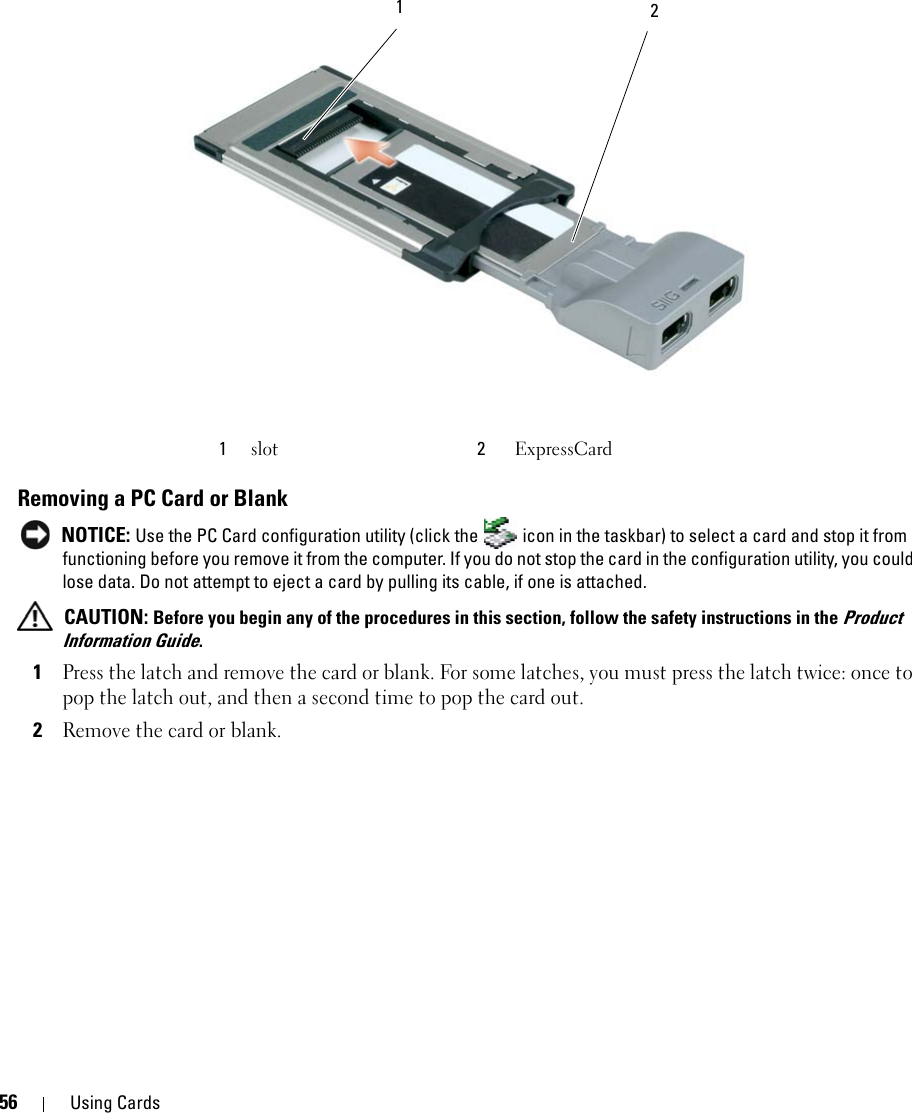 56 Using CardsRemoving a PC Card or Blank NOTICE: Use the PC Card configuration utility (click the   icon in the taskbar) to select a card and stop it from functioning before you remove it from the computer. If you do not stop the card in the configuration utility, you could lose data. Do not attempt to eject a card by pulling its cable, if one is attached. CAUTION: Before you begin any of the procedures in this section, follow the safety instructions in the Product Information Guide.1Press the latch and remove the card or blank. For some latches, you must press the latch twice: once to pop the latch out, and then a second time to pop the card out.2Remove the card or blank.1slot 2ExpressCard 1  2