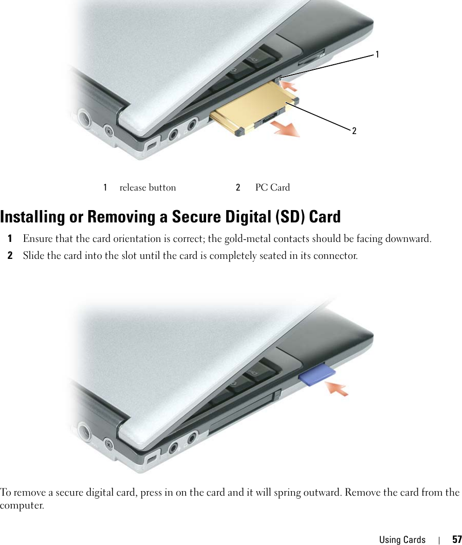 Using Cards 57Installing or Removing a Secure Digital (SD) Card1Ensure that the card orientation is correct; the gold-metal contacts should be facing downward.2Slide the card into the slot until the card is completely seated in its connector.To remove a secure digital card, press in on the card and it will spring outward. Remove the card from the computer.1release button 2PC Card 12