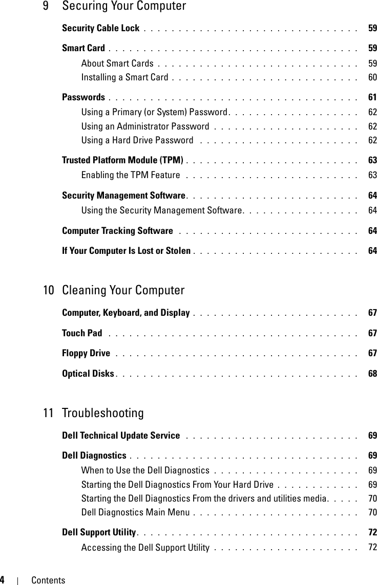 4Contents9 Securing Your ComputerSecurity Cable Lock . . . . . . . . . . . . . . . . . . . . . . . . . . . . . . .   59Smart Card . . . . . . . . . . . . . . . . . . . . . . . . . . . . . . . . . . . .   59About Smart Cards . . . . . . . . . . . . . . . . . . . . . . . . . . . . .   59Installing a Smart Card . . . . . . . . . . . . . . . . . . . . . . . . . . .   60Passwords . . . . . . . . . . . . . . . . . . . . . . . . . . . . . . . . . . . .   61Using a Primary (or System) Password. . . . . . . . . . . . . . . . . . .   62Using an Administrator Password  . . . . . . . . . . . . . . . . . . . . .   62Using a Hard Drive Password  . . . . . . . . . . . . . . . . . . . . . . .   62Trusted Platform Module (TPM) . . . . . . . . . . . . . . . . . . . . . . . . .   63Enabling the TPM Feature  . . . . . . . . . . . . . . . . . . . . . . . . .   63Security Management Software. . . . . . . . . . . . . . . . . . . . . . . . .   64Using the Security Management Software. . . . . . . . . . . . . . . . .   64Computer Tracking Software  . . . . . . . . . . . . . . . . . . . . . . . . . .   64If Your Computer Is Lost or Stolen . . . . . . . . . . . . . . . . . . . . . . . .   6410 Cleaning Your ComputerComputer, Keyboard, and Display . . . . . . . . . . . . . . . . . . . . . . . .   67Touch Pad  . . . . . . . . . . . . . . . . . . . . . . . . . . . . . . . . . . . .   67Floppy Drive  . . . . . . . . . . . . . . . . . . . . . . . . . . . . . . . . . . .   67Optical Disks . . . . . . . . . . . . . . . . . . . . . . . . . . . . . . . . . . .   6811 TroubleshootingDell Technical Update Service  . . . . . . . . . . . . . . . . . . . . . . . . .   69Dell Diagnostics . . . . . . . . . . . . . . . . . . . . . . . . . . . . . . . . .   69When to Use the Dell Diagnostics  . . . . . . . . . . . . . . . . . . . . .   69Starting the Dell Diagnostics From Your Hard Drive . . . . . . . . . . . .   69Starting the Dell Diagnostics From the drivers and utilities media. . . . .   70Dell Diagnostics Main Menu . . . . . . . . . . . . . . . . . . . . . . . .   70Dell Support Utility. . . . . . . . . . . . . . . . . . . . . . . . . . . . . . . .   72Accessing the Dell Support Utility  . . . . . . . . . . . . . . . . . . . . .   72