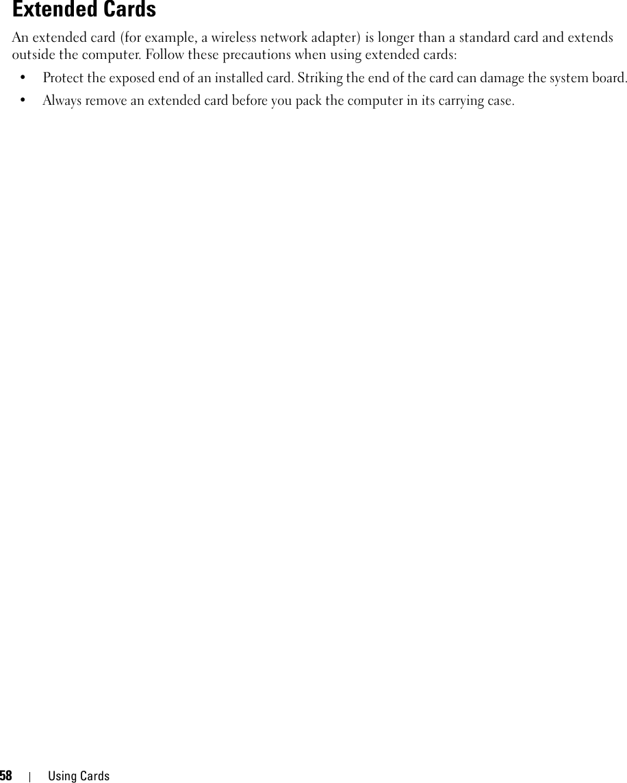 58 Using CardsExtended CardsAn extended card (for example, a wireless network adapter) is longer than a standard card and extends outside the computer. Follow these precautions when using extended cards:• Protect the exposed end of an installed card. Striking the end of the card can damage the system board.• Always remove an extended card before you pack the computer in its carrying case.