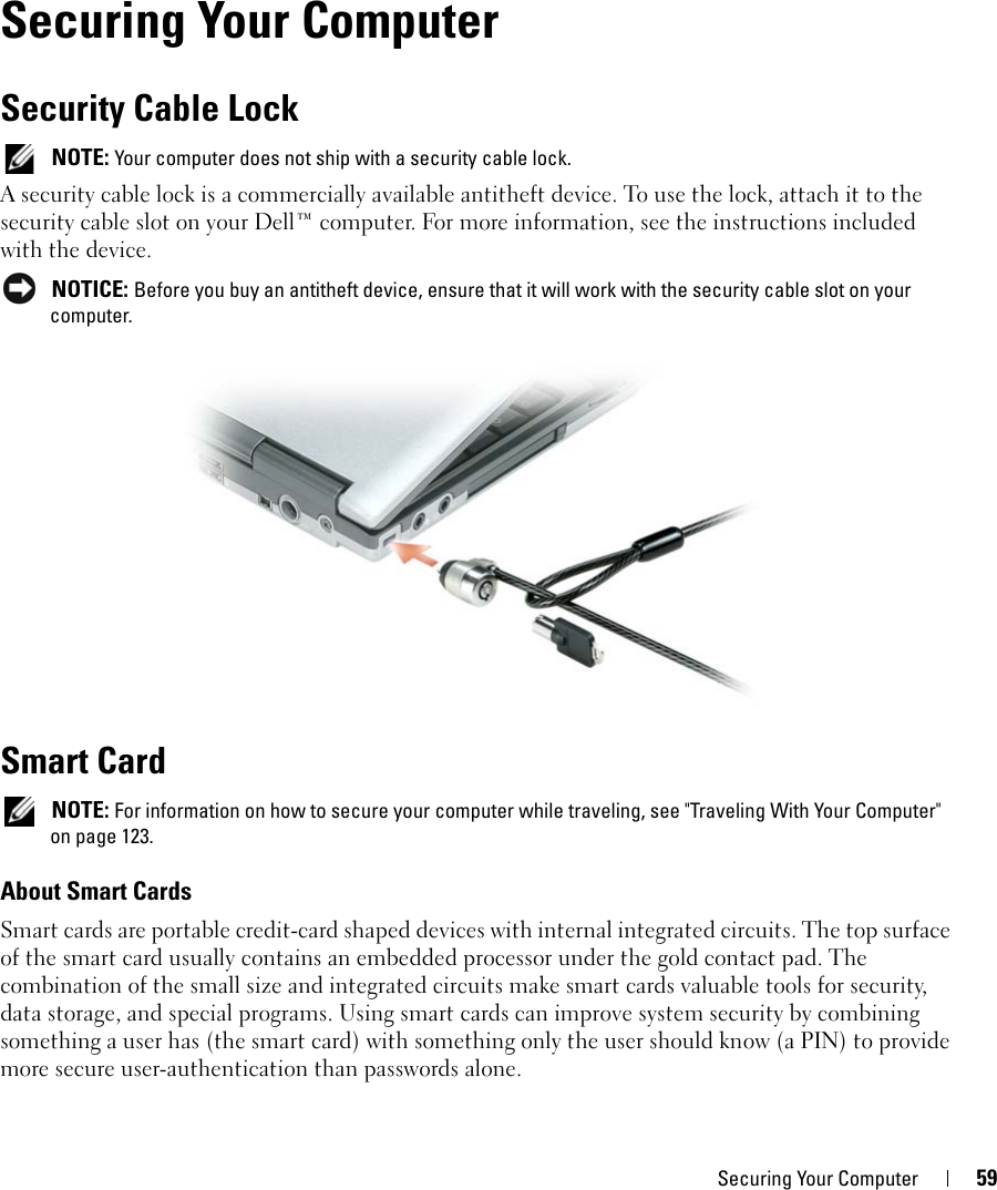 Securing Your Computer 599Securing Your ComputerSecurity Cable Lock NOTE: Your computer does not ship with a security cable lock.A security cable lock is a commercially available antitheft device. To use the lock, attach it to the security cable slot on your Dell™ computer. For more information, see the instructions included with the device. NOTICE: Before you buy an antitheft device, ensure that it will work with the security cable slot on your computer.Smart Card NOTE: For information on how to secure your computer while traveling, see &quot;Traveling With Your Computer&quot; on page 123.About Smart CardsSmart cards are portable credit-card shaped devices with internal integrated circuits. The top surface of the smart card usually contains an embedded processor under the gold contact pad. The combination of the small size and integrated circuits make smart cards valuable tools for security, data storage, and special programs. Using smart cards can improve system security by combining something a user has (the smart card) with something only the user should know (a PIN) to provide more secure user-authentication than passwords alone.