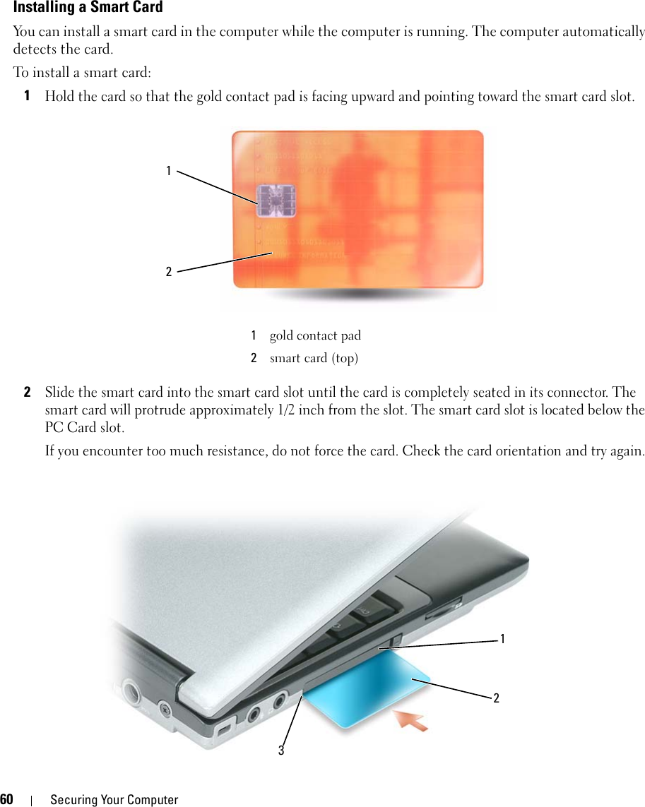 60 Securing Your ComputerInstalling a Smart CardYou can install a smart card in the computer while the computer is running. The computer automatically detects the card.To install a smart card:1Hold the card so that the gold contact pad is facing upward and pointing toward the smart card slot.2Slide the smart card into the smart card slot until the card is completely seated in its connector. The smart card will protrude approximately 1/2 inch from the slot. The smart card slot is located below the PC Card slot.If you encounter too much resistance, do not force the card. Check the card orientation and try again.1gold contact pad2smart card (top)12213