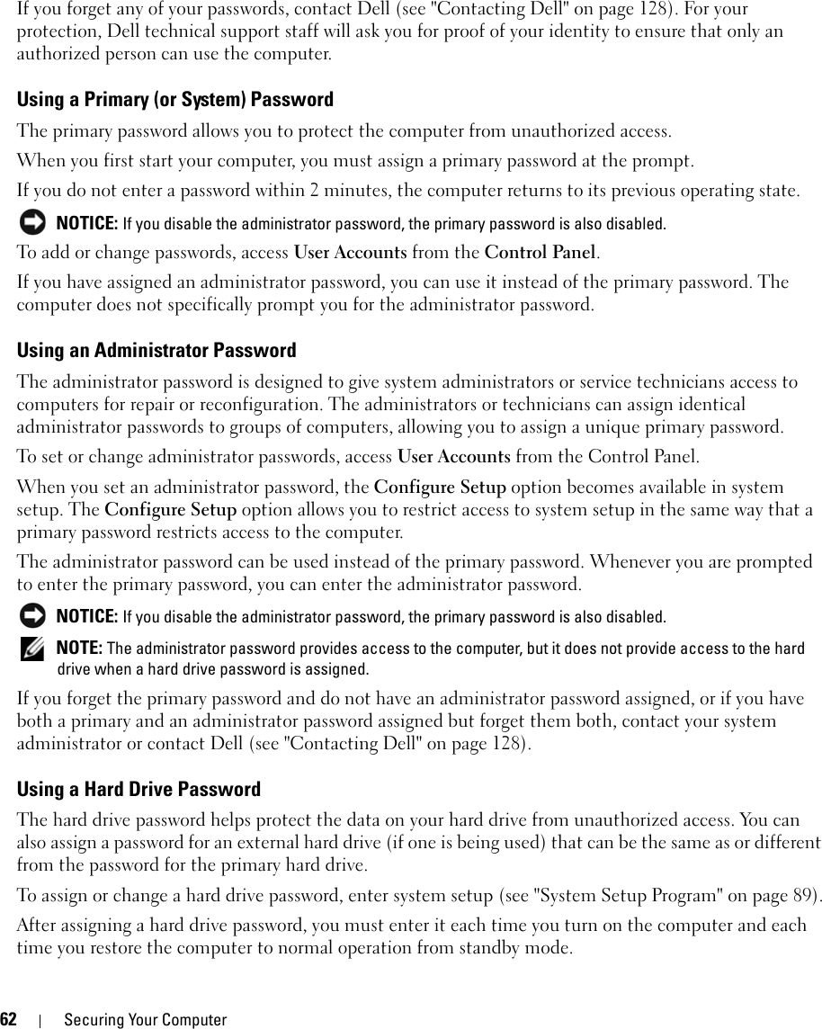 62 Securing Your ComputerIf you forget any of your passwords, contact Dell (see &quot;Contacting Dell&quot; on page 128). For your protection, Dell technical support staff will ask you for proof of your identity to ensure that only an authorized person can use the computer.Using a Primary (or System) PasswordThe primary password allows you to protect the computer from unauthorized access.When you first start your computer, you must assign a primary password at the prompt.If you do not enter a password within 2 minutes, the computer returns to its previous operating state. NOTICE: If you disable the administrator password, the primary password is also disabled.To add or change passwords, access User Accounts from the Control Panel. If you have assigned an administrator password, you can use it instead of the primary password. The computer does not specifically prompt you for the administrator password.Using an Administrator PasswordThe administrator password is designed to give system administrators or service technicians access to computers for repair or reconfiguration. The administrators or technicians can assign identical administrator passwords to groups of computers, allowing you to assign a unique primary password.To set or change administrator passwords, access User Accounts from the Control Panel.When you set an administrator password, the Configure Setup option becomes available in system setup. The Configure Setup option allows you to restrict access to system setup in the same way that a primary password restricts access to the computer.The administrator password can be used instead of the primary password. Whenever you are prompted to enter the primary password, you can enter the administrator password. NOTICE: If you disable the administrator password, the primary password is also disabled. NOTE: The administrator password provides access to the computer, but it does not provide access to the hard drive when a hard drive password is assigned. If you forget the primary password and do not have an administrator password assigned, or if you have both a primary and an administrator password assigned but forget them both, contact your system administrator or contact Dell (see &quot;Contacting Dell&quot; on page 128).Using a Hard Drive PasswordThe hard drive password helps protect the data on your hard drive from unauthorized access. You can also assign a password for an external hard drive (if one is being used) that can be the same as or different from the password for the primary hard drive.To assign or change a hard drive password, enter system setup (see &quot;System Setup Program&quot; on page 89).After assigning a hard drive password, you must enter it each time you turn on the computer and each time you restore the computer to normal operation from standby mode.