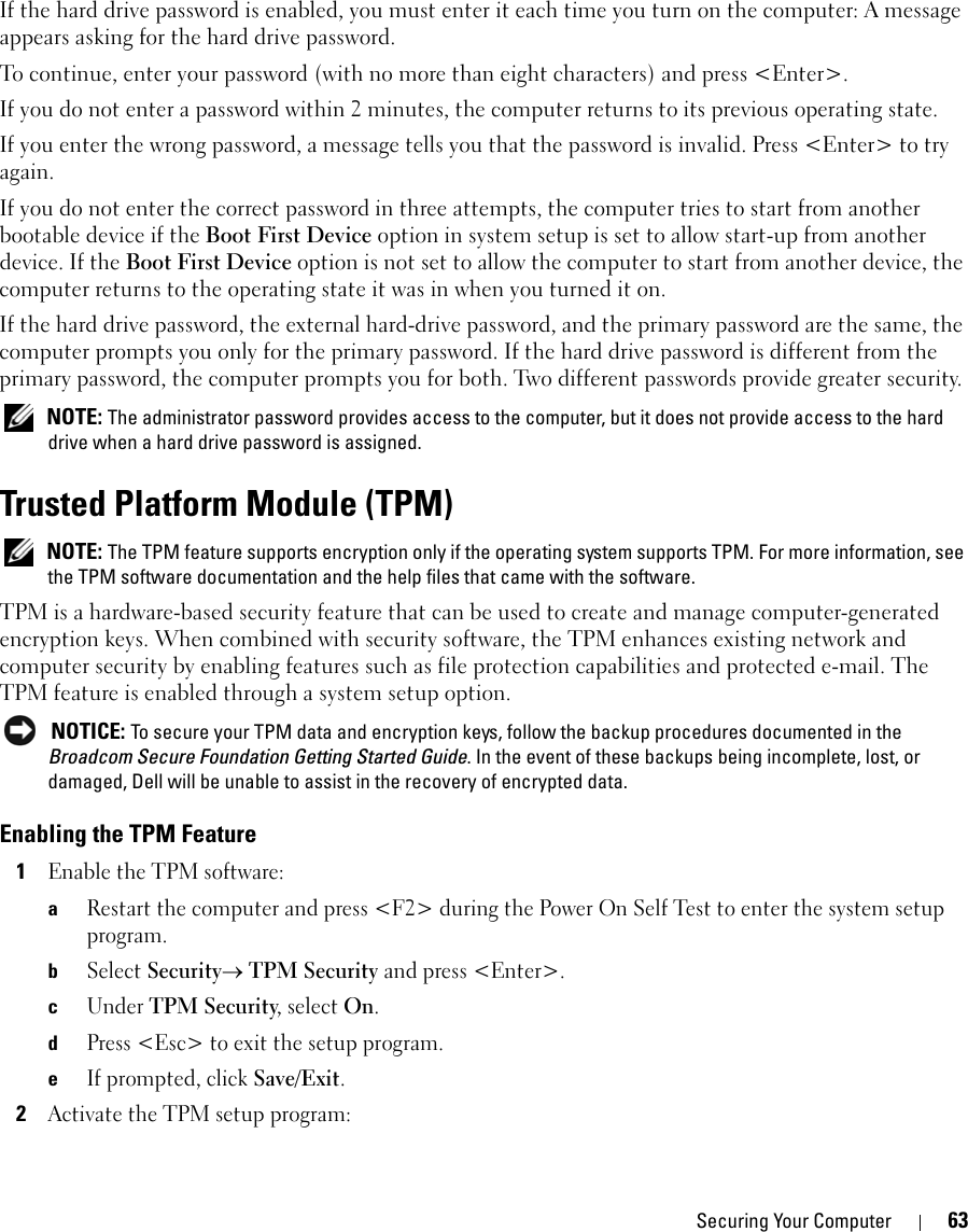 Securing Your Computer 63If the hard drive password is enabled, you must enter it each time you turn on the computer: A message appears asking for the hard drive password.To continue, enter your password (with no more than eight characters) and press &lt;Enter&gt;. If you do not enter a password within 2 minutes, the computer returns to its previous operating state.If you enter the wrong password, a message tells you that the password is invalid. Press &lt;Enter&gt; to try again.If you do not enter the correct password in three attempts, the computer tries to start from another bootable device if the Boot First Device option in system setup is set to allow start-up from another device. If the Boot First Device option is not set to allow the computer to start from another device, the computer returns to the operating state it was in when you turned it on.If the hard drive password, the external hard-drive password, and the primary password are the same, the computer prompts you only for the primary password. If the hard drive password is different from the primary password, the computer prompts you for both. Two different passwords provide greater security. NOTE: The administrator password provides access to the computer, but it does not provide access to the hard drive when a hard drive password is assigned. Trusted Platform Module (TPM) NOTE: The TPM feature supports encryption only if the operating system supports TPM. For more information, see the TPM software documentation and the help files that came with the software.TPM is a hardware-based security feature that can be used to create and manage computer-generated encryption keys. When combined with security software, the TPM enhances existing network and computer security by enabling features such as file protection capabilities and protected e-mail. The TPM feature is enabled through a system setup option. NOTICE: To secure your TPM data and encryption keys, follow the backup procedures documented in the Broadcom Secure Foundation Getting Started Guide. In the event of these backups being incomplete, lost, or damaged, Dell will be unable to assist in the recovery of encrypted data.Enabling the TPM Feature1Enable the TPM software:aRestart the computer and press &lt;F2&gt; during the Power On Self Test to enter the system setup program.bSelect Security→ TPM Security and press &lt;Enter&gt;.cUnder TPM Security, select On.dPress &lt;Esc&gt; to exit the setup program. eIf prompted, click Save/Exit.2Activate the TPM setup program: 