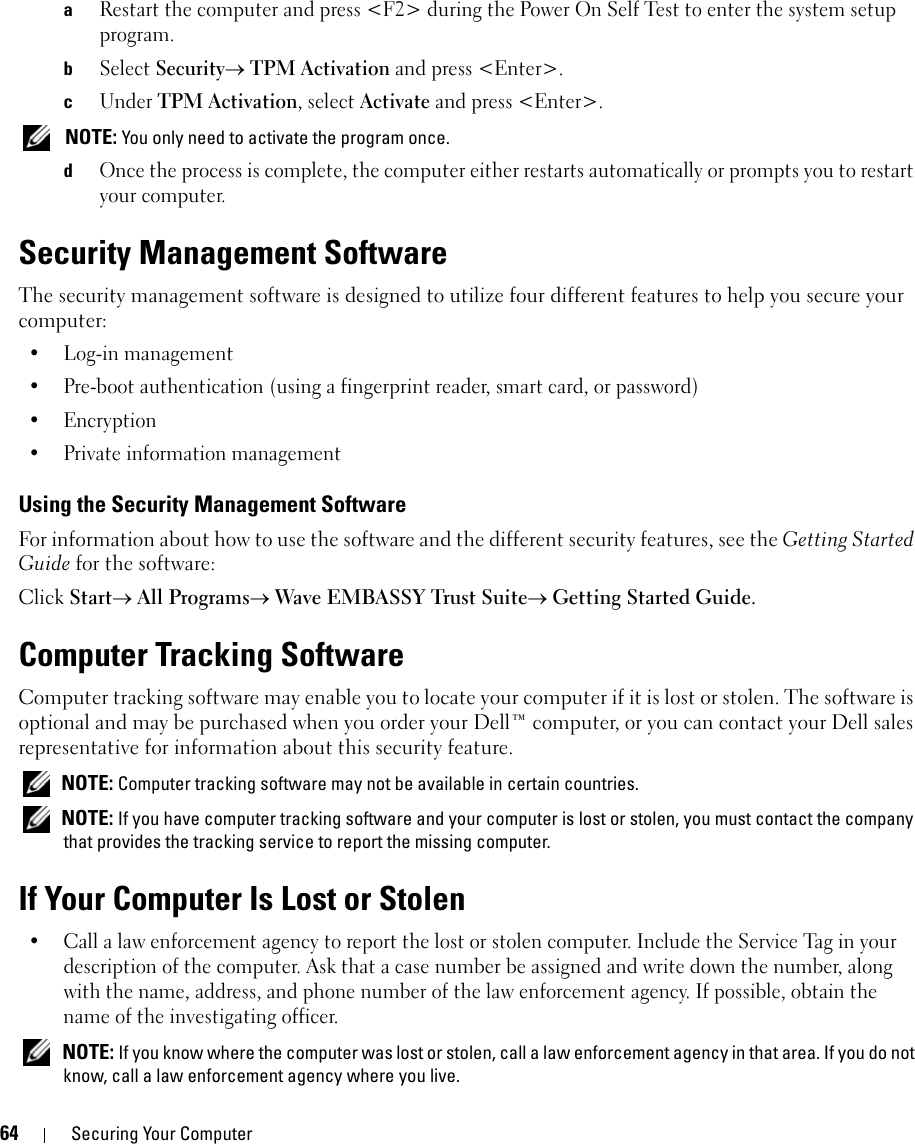 64 Securing Your ComputeraRestart the computer and press &lt;F2&gt; during the Power On Self Test to enter the system setup program.bSelect Security→ TPM Activation and press &lt;Enter&gt;.cUnder TPM Activation, select Activate and press &lt;Enter&gt;. NOTE: You only need to activate the program once.dOnce the process is complete, the computer either restarts automatically or prompts you to restart your computer.Security Management SoftwareThe security management software is designed to utilize four different features to help you secure your computer:• Log-in management• Pre-boot authentication (using a fingerprint reader, smart card, or password)•Encryption• Private information managementUsing the Security Management SoftwareFor information about how to use the software and the different security features, see the Getting Started Guide for the software: Click Start→ All Programs→ Wave EMBASSY Trust Suite→ Getting Started Guide.Computer Tracking SoftwareComputer tracking software may enable you to locate your computer if it is lost or stolen. The software is optional and may be purchased when you order your Dell™ computer, or you can contact your Dell sales representative for information about this security feature. NOTE: Computer tracking software may not be available in certain countries. NOTE: If you have computer tracking software and your computer is lost or stolen, you must contact the company that provides the tracking service to report the missing computer.If Your Computer Is Lost or Stolen• Call a law enforcement agency to report the lost or stolen computer. Include the Service Tag in your description of the computer. Ask that a case number be assigned and write down the number, along with the name, address, and phone number of the law enforcement agency. If possible, obtain the name of the investigating officer. NOTE: If you know where the computer was lost or stolen, call a law enforcement agency in that area. If you do not know, call a law enforcement agency where you live.