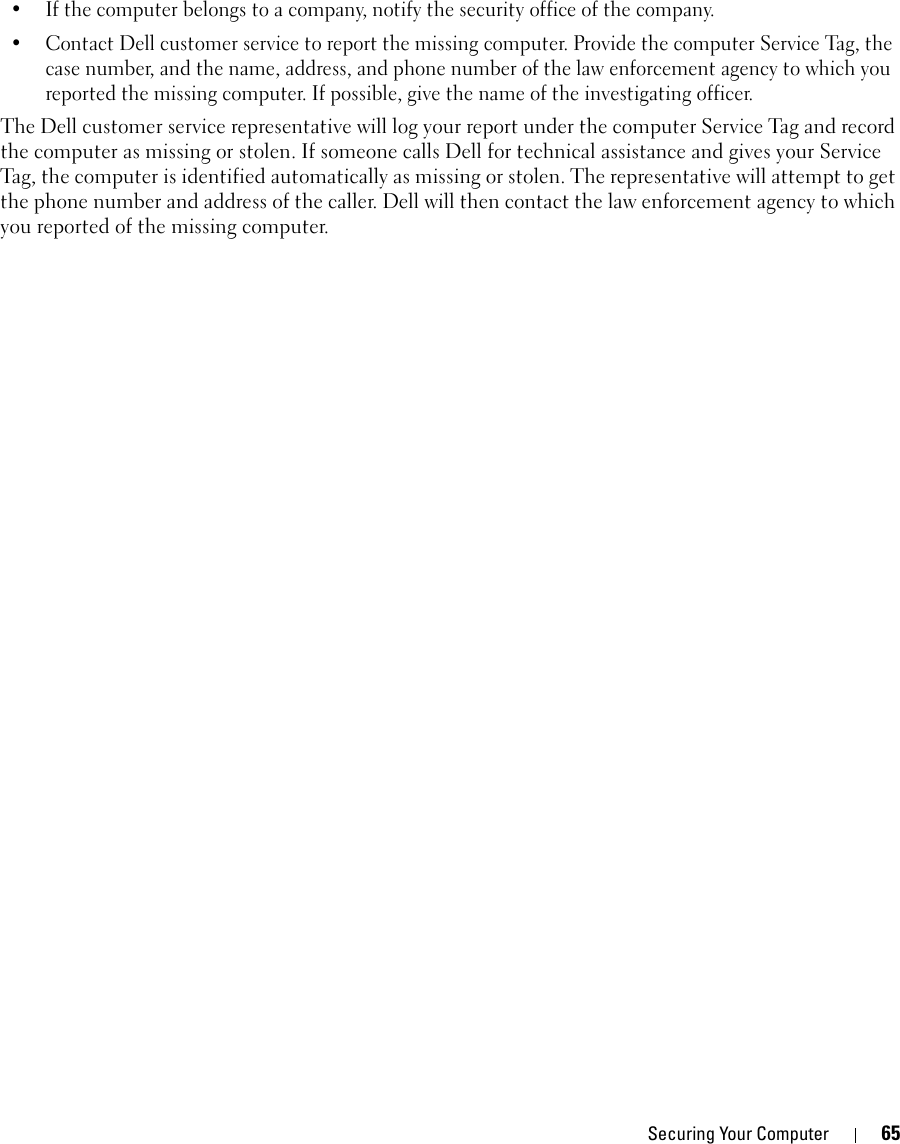 Securing Your Computer 65• If the computer belongs to a company, notify the security office of the company.• Contact Dell customer service to report the missing computer. Provide the computer Service Tag, the case number, and the name, address, and phone number of the law enforcement agency to which you reported the missing computer. If possible, give the name of the investigating officer.The Dell customer service representative will log your report under the computer Service Tag and record the computer as missing or stolen. If someone calls Dell for technical assistance and gives your Service Tag, the computer is identified automatically as missing or stolen. The representative will attempt to get the phone number and address of the caller. Dell will then contact the law enforcement agency to which you reported of the missing computer.