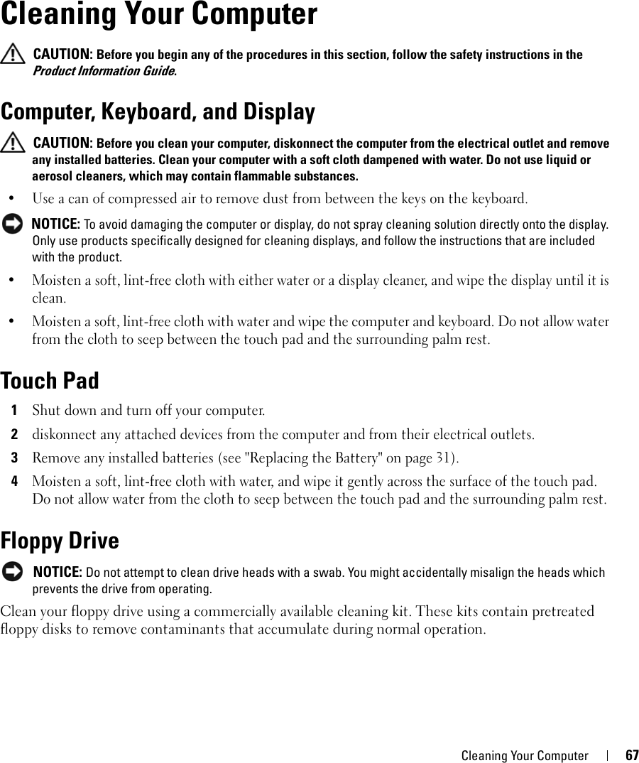 Cleaning Your Computer 6710Cleaning Your Computer CAUTION: Before you begin any of the procedures in this section, follow the safety instructions in the Product Information Guide.Computer, Keyboard, and Display CAUTION: Before you clean your computer, diskonnect the computer from the electrical outlet and remove any installed batteries. Clean your computer with a soft cloth dampened with water. Do not use liquid or aerosol cleaners, which may contain flammable substances.• Use a can of compressed air to remove dust from between the keys on the keyboard. NOTICE: To avoid damaging the computer or display, do not spray cleaning solution directly onto the display. Only use products specifically designed for cleaning displays, and follow the instructions that are included with the product.• Moisten a soft, lint-free cloth with either water or a display cleaner, and wipe the display until it is clean.• Moisten a soft, lint-free cloth with water and wipe the computer and keyboard. Do not allow water from the cloth to seep between the touch pad and the surrounding palm rest.Touch Pad1Shut down and turn off your computer.2diskonnect any attached devices from the computer and from their electrical outlets.3Remove any installed batteries (see &quot;Replacing the Battery&quot; on page 31).4Moisten a soft, lint-free cloth with water, and wipe it gently across the surface of the touch pad. Do not allow water from the cloth to seep between the touch pad and the surrounding palm rest.Floppy Drive NOTICE: Do not attempt to clean drive heads with a swab. You might accidentally misalign the heads which prevents the drive from operating.Clean your floppy drive using a commercially available cleaning kit. These kits contain pretreated floppy disks to remove contaminants that accumulate during normal operation.