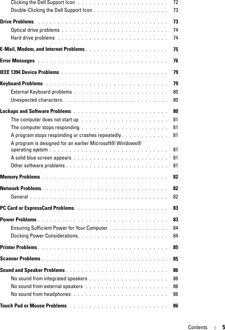 Contents 5Clicking the Dell Support Icon  . . . . . . . . . . . . . . . . . . . . . . .   72Double-Clicking the Dell Support Icon . . . . . . . . . . . . . . . . . . .   73Drive Problems . . . . . . . . . . . . . . . . . . . . . . . . . . . . . . . . . .   73Optical drive problems . . . . . . . . . . . . . . . . . . . . . . . . . . .   74Hard drive problems  . . . . . . . . . . . . . . . . . . . . . . . . . . . .   74E-Mail, Modem, and Internet Problems . . . . . . . . . . . . . . . . . . . . .   75Error Messages  . . . . . . . . . . . . . . . . . . . . . . . . . . . . . . . . .   76IEEE 1394 Device Problems  . . . . . . . . . . . . . . . . . . . . . . . . . . .   79Keyboard Problems  . . . . . . . . . . . . . . . . . . . . . . . . . . . . . . .   79External Keyboard problems . . . . . . . . . . . . . . . . . . . . . . . .   80Unexpected characters. . . . . . . . . . . . . . . . . . . . . . . . . . .   80Lockups and Software Problems  . . . . . . . . . . . . . . . . . . . . . . . .   80The computer does not start up  . . . . . . . . . . . . . . . . . . . . . .   81The computer stops responding  . . . . . . . . . . . . . . . . . . . . . .   81A program stops responding or crashes repeatedly . . . . . . . . . . . .   81A program is designed for an earlier Microsoft® Windows® operating system . . . . . . . . . . . . . . . . . . . . . . . . . . . . . .   81A solid blue screen appears  . . . . . . . . . . . . . . . . . . . . . . . .   81Other software problems . . . . . . . . . . . . . . . . . . . . . . . . . .   81Memory Problems . . . . . . . . . . . . . . . . . . . . . . . . . . . . . . . .   82Network Problems . . . . . . . . . . . . . . . . . . . . . . . . . . . . . . . .   82General . . . . . . . . . . . . . . . . . . . . . . . . . . . . . . . . . . .   82PC Card or ExpressCard Problems. . . . . . . . . . . . . . . . . . . . . . . .   83Power Problems . . . . . . . . . . . . . . . . . . . . . . . . . . . . . . . . .   83Ensuring Sufficient Power for Your Computer . . . . . . . . . . . . . . .   84Docking Power Considerations. . . . . . . . . . . . . . . . . . . . . . .   84Printer Problems . . . . . . . . . . . . . . . . . . . . . . . . . . . . . . . . .   85Scanner Problems . . . . . . . . . . . . . . . . . . . . . . . . . . . . . . . .   85Sound and Speaker Problems . . . . . . . . . . . . . . . . . . . . . . . . . .   86No sound from integrated speakers  . . . . . . . . . . . . . . . . . . . .   86No sound from external speakers  . . . . . . . . . . . . . . . . . . . . .   86No sound from headphones  . . . . . . . . . . . . . . . . . . . . . . . .   86Touch Pad or Mouse Problems  . . . . . . . . . . . . . . . . . . . . . . . . .   86