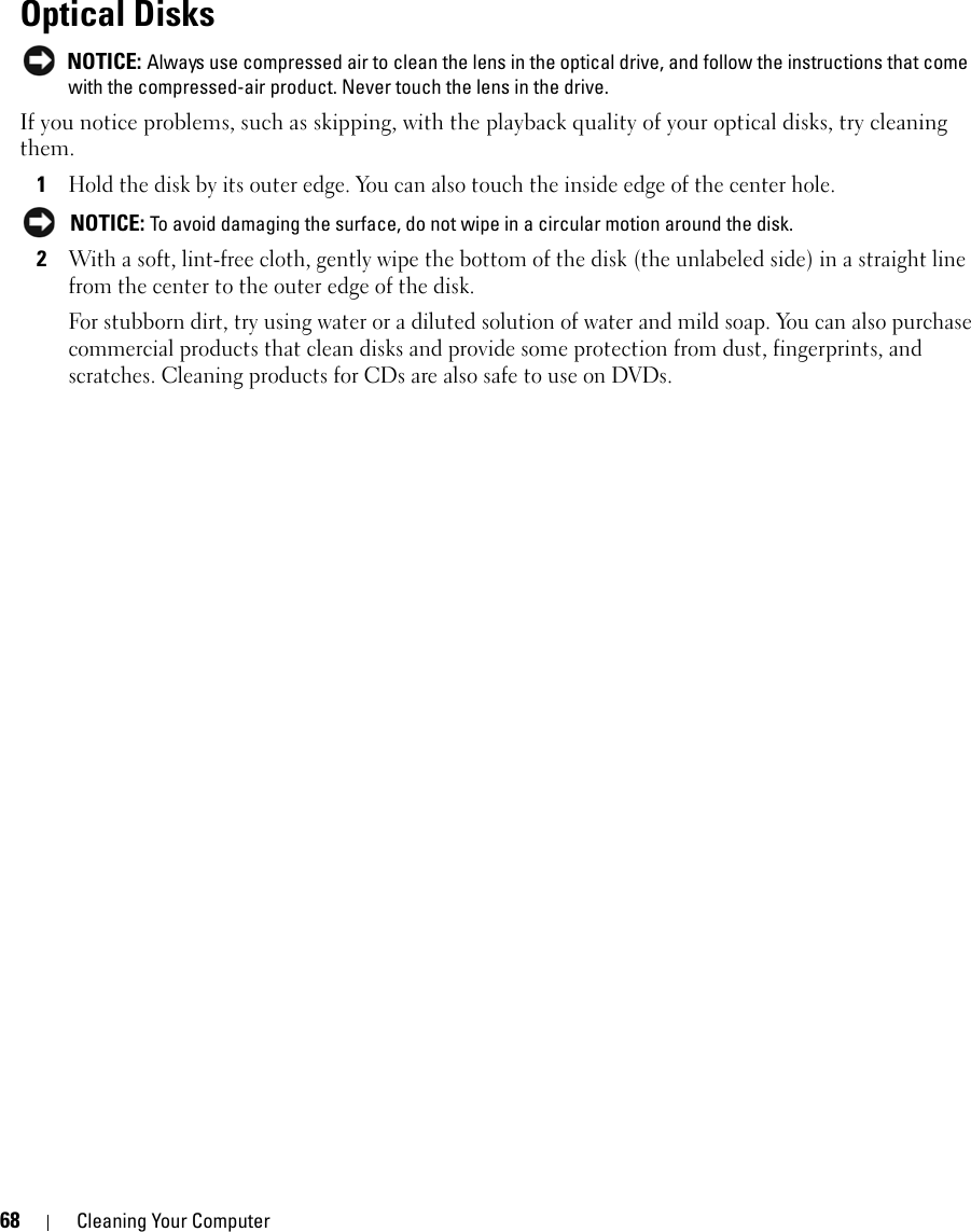 68 Cleaning Your ComputerOptical Disks NOTICE: Always use compressed air to clean the lens in the optical drive, and follow the instructions that come with the compressed-air product. Never touch the lens in the drive.If you notice problems, such as skipping, with the playback quality of your optical disks, try cleaning them.1Hold the disk by its outer edge. You can also touch the inside edge of the center hole. NOTICE: To avoid damaging the surface, do not wipe in a circular motion around the disk.2With a soft, lint-free cloth, gently wipe the bottom of the disk (the unlabeled side) in a straight line from the center to the outer edge of the disk.For stubborn dirt, try using water or a diluted solution of water and mild soap. You can also purchase commercial products that clean disks and provide some protection from dust, fingerprints, and scratches. Cleaning products for CDs are also safe to use on DVDs.