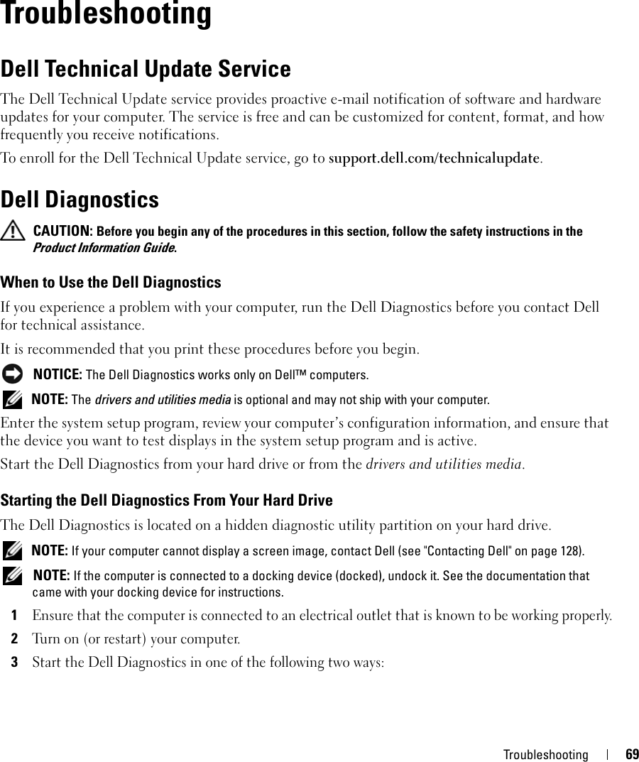 Troubleshooting 6911TroubleshootingDell Technical Update ServiceThe Dell Technical Update service provides proactive e-mail notification of software and hardware updates for your computer. The service is free and can be customized for content, format, and how frequently you receive notifications.To enroll for the Dell Technical Update service, go to support.dell.com/technicalupdate.Dell Diagnostics CAUTION: Before you begin any of the procedures in this section, follow the safety instructions in the Product Information Guide.When to Use the Dell DiagnosticsIf you experience a problem with your computer, run the Dell Diagnostics before you contact Dell for technical assistance.It is recommended that you print these procedures before you begin. NOTICE: The Dell Diagnostics works only on Dell™ computers. NOTE: The drivers and utilities media is optional and may not ship with your computer.Enter the system setup program, review your computer’s configuration information, and ensure that the device you want to test displays in the system setup program and is active.Start the Dell Diagnostics from your hard drive or from the drivers and utilities media. Starting the Dell Diagnostics From Your Hard DriveThe Dell Diagnostics is located on a hidden diagnostic utility partition on your hard drive. NOTE: If your computer cannot display a screen image, contact Dell (see &quot;Contacting Dell&quot; on page 128). NOTE: If the computer is connected to a docking device (docked), undock it. See the documentation that came with your docking device for instructions.1Ensure that the computer is connected to an electrical outlet that is known to be working properly.2Turn on (or restart) your computer.3Start the Dell Diagnostics in one of the following two ways: