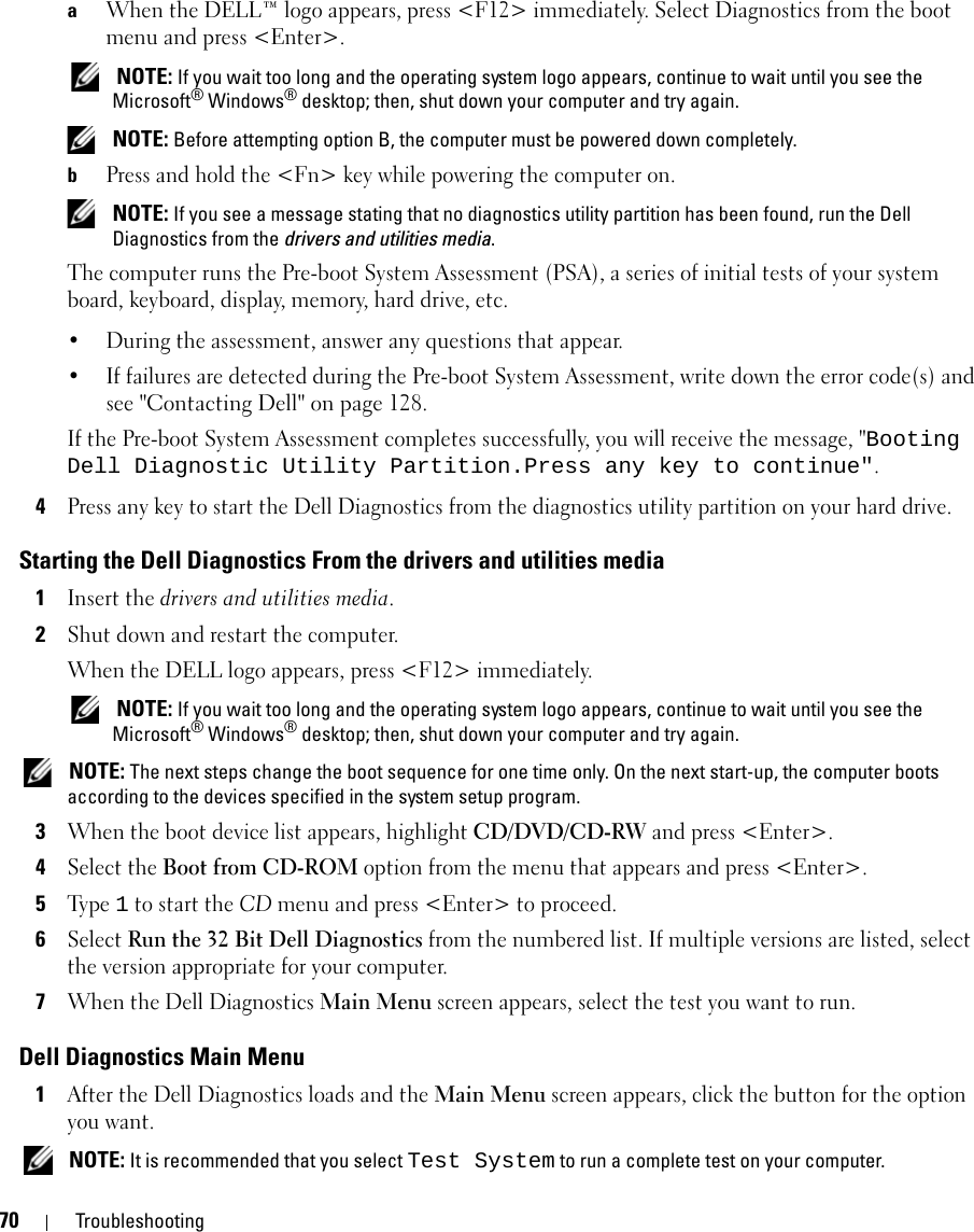 70 TroubleshootingaWhen the DELL™ logo appears, press &lt;F12&gt; immediately. Select Diagnostics from the boot menu and press &lt;Enter&gt;. NOTE: If you wait too long and the operating system logo appears, continue to wait until you see the Microsoft® Windows® desktop; then, shut down your computer and try again. NOTE: Before attempting option B, the computer must be powered down completely.bPress and hold the &lt;Fn&gt; key while powering the computer on. NOTE: If you see a message stating that no diagnostics utility partition has been found, run the Dell Diagnostics from the drivers and utilities media.The computer runs the Pre-boot System Assessment (PSA), a series of initial tests of your system board, keyboard, display, memory, hard drive, etc.• During the assessment, answer any questions that appear.• If failures are detected during the Pre-boot System Assessment, write down the error code(s) and see &quot;Contacting Dell&quot; on page 128.If the Pre-boot System Assessment completes successfully, you will receive the message, &quot;Booting Dell Diagnostic Utility Partition.Press any key to continue&quot;.4Press any key to start the Dell Diagnostics from the diagnostics utility partition on your hard drive.Starting the Dell Diagnostics From the drivers and utilities media1Insert the drivers and utilities media.2Shut down and restart the computer.When the DELL logo appears, press &lt;F12&gt; immediately. NOTE: If you wait too long and the operating system logo appears, continue to wait until you see the Microsoft® Windows® desktop; then, shut down your computer and try again. NOTE: The next steps change the boot sequence for one time only. On the next start-up, the computer boots according to the devices specified in the system setup program.3When the boot device list appears, highlight CD/DVD/CD-RW and press &lt;Enter&gt;.4Select the Boot from CD-ROM option from the menu that appears and press &lt;Enter&gt;.5Ty p e  1 to start the CD menu and press &lt;Enter&gt; to proceed.6Select Run the 32 Bit Dell Diagnostics from the numbered list. If multiple versions are listed, select the version appropriate for your computer.7When the Dell Diagnostics Main Menu screen appears, select the test you want to run.Dell Diagnostics Main Menu1After the Dell Diagnostics loads and the Main Menu screen appears, click the button for the option you want. NOTE: It is recommended that you select Test System to run a complete test on your computer.