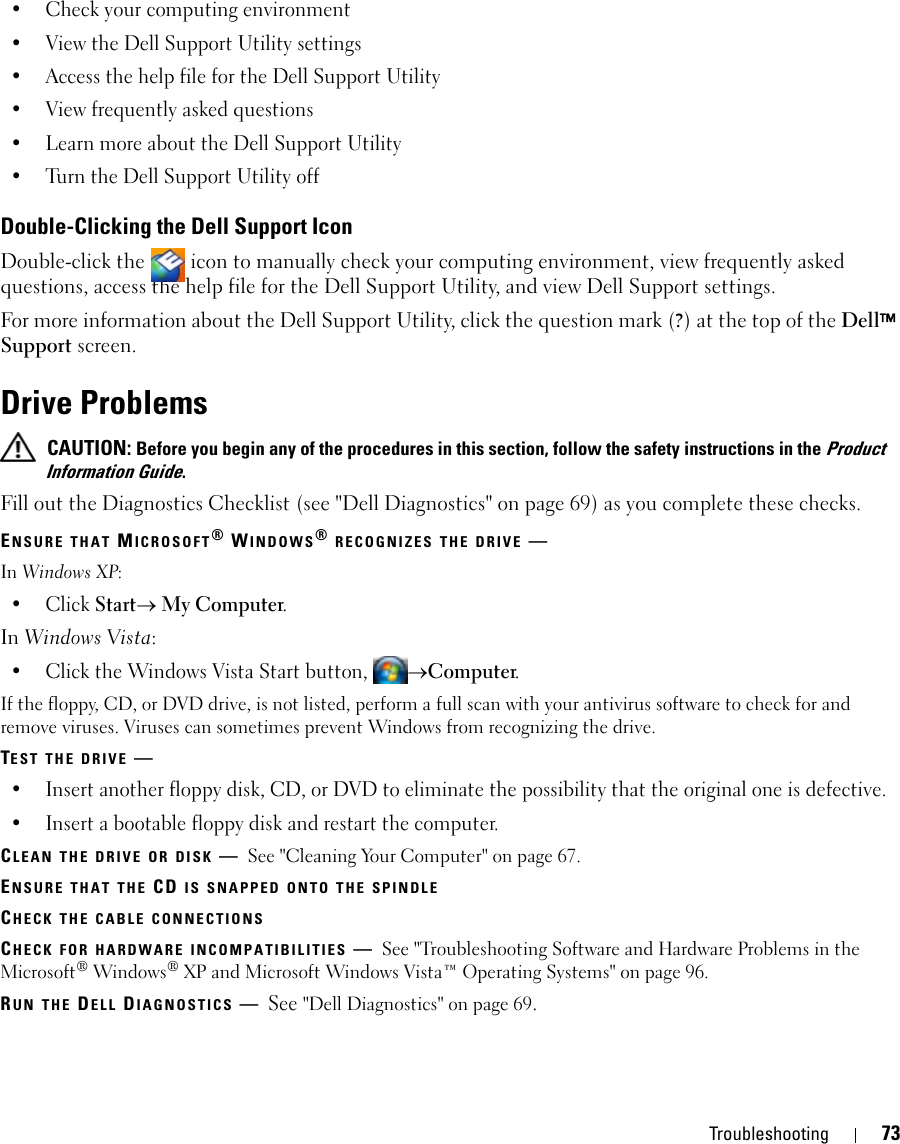 Troubleshooting 73• Check your computing environment • View the Dell Support Utility settings• Access the help file for the Dell Support Utility• View frequently asked questions• Learn more about the Dell Support Utility• Turn the Dell Support Utility offDouble-Clicking the Dell Support IconDouble-click the   icon to manually check your computing environment, view frequently asked questions, access the help file for the Dell Support Utility, and view Dell Support settings.For more information about the Dell Support Utility, click the question mark (?) at the top of the Dell™ Support screen.Drive Problems CAUTION: Before you begin any of the procedures in this section, follow the safety instructions in the Product Information Guide.Fill out the Diagnostics Checklist (see &quot;Dell Diagnostics&quot; on page 69) as you complete these checks.ENSURE THAT MICROSOFT® WINDOWS® RECOGNIZES THE DRIVE —In Windows XP:•Click Start→ My Computer.In Windows Vista:• Click the Windows Vista Start button, →Computer.If the floppy, CD, or DVD drive, is not listed, perform a full scan with your antivirus software to check for and remove viruses. Viruses can sometimes prevent Windows from recognizing the drive.TEST THE DRIVE —• Insert another floppy disk, CD, or DVD to eliminate the possibility that the original one is defective.• Insert a bootable floppy disk and restart the computer.CLEAN THE DRIVE OR DISK —See &quot;Cleaning Your Computer&quot; on page 67.ENSURE THAT THE CD IS SNAPPED ONTO THE SPINDLECHECK THE CABLE CONNECTIONSCHECK FOR HARDWARE INCOMPATIBILITIES —See &quot;Troubleshooting Software and Hardware Problems in the Microsoft® Windows® XP and Microsoft Windows Vista™ Operating Systems&quot; on page 96.RUN THE DELL DIAGNOSTICS —See &quot;Dell Diagnostics&quot; on page 69.